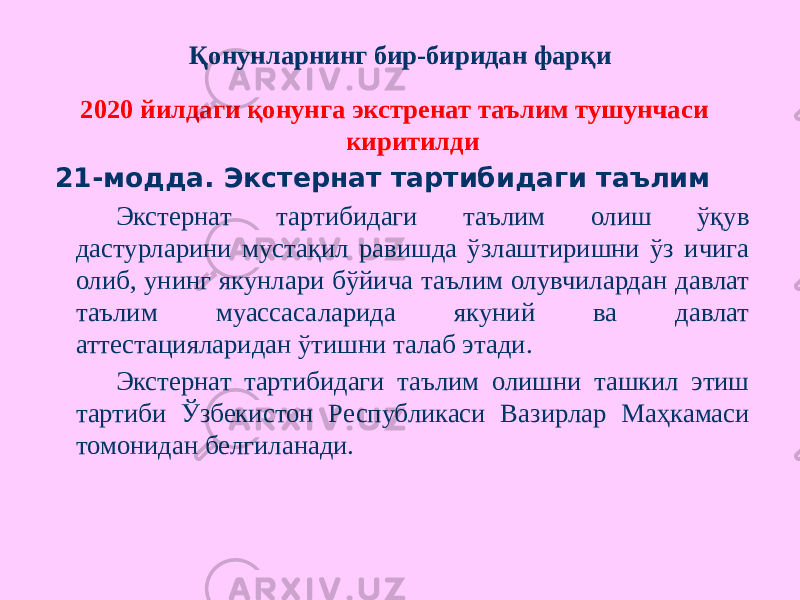 Қонунларнинг бир-биридан фарқи 2020 йилдаги қонунга экстренат таълим тушунчаси киритилди 21-модда. Экстернат тартибидаги таълим Экстернат тартибидаги таълим олиш ўқув дастурларини мустақил равишда ўзлаштиришни ўз ичига олиб, унинг якунлари бўйича таълим олувчилардан давлат таълим муассасаларида якуний ва давлат аттестацияларидан ўтишни талаб этади. Экстернат тартибидаги таълим олишни ташкил этиш тартиби Ўзбекистон Республикаси Вазирлар Маҳкамаси томонидан белгиланади. 