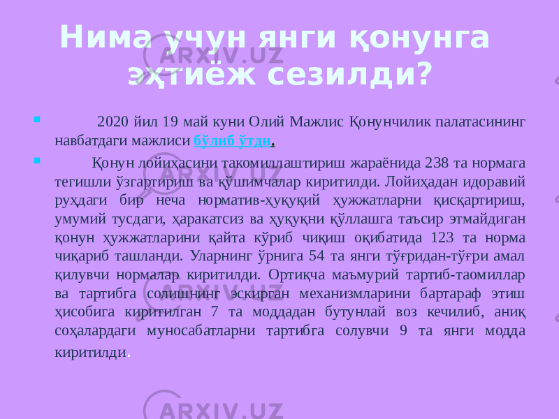 Нима учун янги қонунга эҳтиёж сезилди?  2020 йил 19 май куни Олий Мажлис Қонунчилик палатасининг навбатдаги мажлиси   бўлиб ўтди .    Қонун лойиҳасини такомиллаштириш жараёнида 238 та нормага тегишли ўзгартириш ва қўшимчалар киритилди. Лойиҳадан идоравий руҳдаги бир неча норматив-ҳуқуқий ҳужжатларни қисқартириш, умумий тусдаги, ҳаракатсиз ва ҳуқуқни қўллашга таъсир этмайдиган қонун ҳужжатларини қайта кўриб чиқиш оқибатида 123 та норма чиқариб ташланди. Уларнинг ўрнига 54 та янги тўғридан-тўғри амал қилувчи нормалар киритилди. Ортиқча маъмурий тартиб-таомиллар ва тартибга солишнинг эскирган механизмларини бартараф этиш ҳисобига киритилган 7 та моддадан бутунлай воз кечилиб, аниқ соҳалардаги муносабатларни тартибга солувчи 9 та янги модда киритилди . 