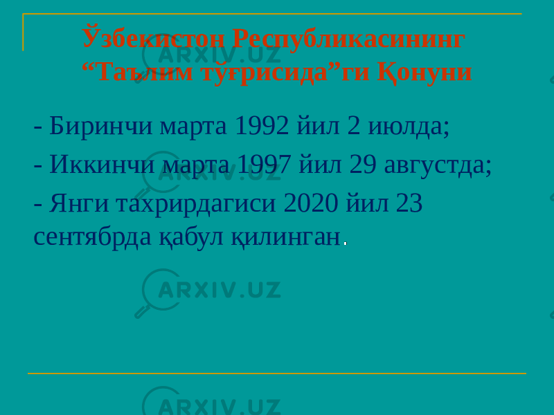 Ўзбекистон Республикасининг “Таълим тўғрисида”ги Қонуни - Биринчи марта 1992 йил 2 июлда; - Иккинчи марта 1997 йил 29 августда; - Янги тахрирдагиси 2020 йил 23 сентябрда қабул қилинган . 