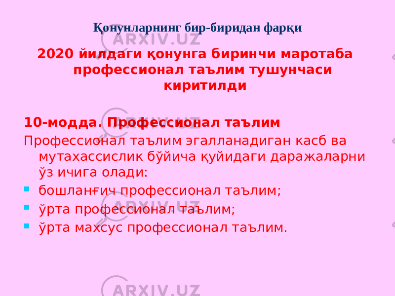 Қонунларнинг бир-биридан фарқи 2020 йилдаги қонунга биринчи маротаба профессионал таълим тушунчаси киритилди 10-модда. Профессионал таълим Профессионал таълим эгалланадиган касб ва мутахассислик бўйича қуйидаги даражаларни ўз ичига олади:  бошланғич профессионал таълим;  ўрта профессионал таълим;  ўрта махсус профессионал таълим. 