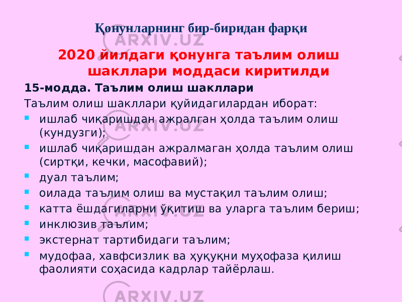 Қонунларнинг бир-биридан фарқи 2020 йилдаги қонунга таълим олиш шакллари моддаси киритилди 15-модда. Таълим олиш шакллари Таълим олиш шакллари қуйидагилардан иборат:  ишлаб чиқаришдан ажралган ҳолда таълим олиш (кундузги);  ишлаб чиқаришдан ажралмаган ҳолда таълим олиш (сиртқи, кечки, масофавий);  дуал таълим;  оилада таълим олиш ва мустақил таълим олиш;  катта ёшдагиларни ўқитиш ва уларга таълим бериш;  инклюзив таълим;  экстернат тартибидаги таълим;  мудофаа, хавфсизлик ва ҳуқуқни муҳофаза қилиш фаолияти соҳасида кадрлар тайёрлаш. 