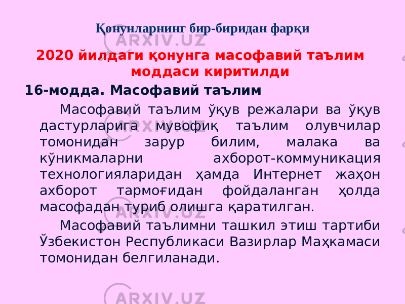 Қонунларнинг бир-биридан фарқи 2020 йилдаги қонунга масофавий таълим моддаси киритилди 16-модда. Масофавий таълим Масофавий таълим ўқув режалари ва ўқув дастурларига мувофиқ таълим олувчилар томонидан зарур билим, малака ва кўникмаларни ахборот-коммуникация технологияларидан ҳамда Интернет жаҳон ахборот тармоғидан фойдаланган ҳолда масофадан туриб олишга қаратилган. Масофавий таълимни ташкил этиш тартиби Ўзбекистон Республикаси Вазирлар Маҳкамаси томонидан белгиланади. 