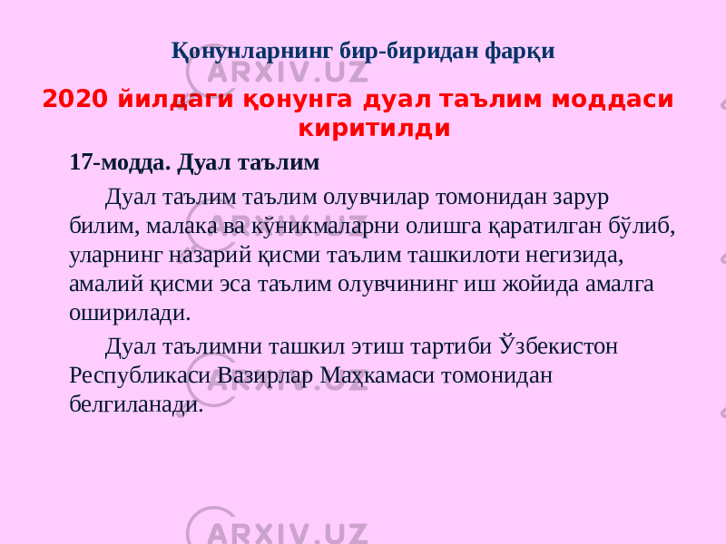 Қонунларнинг бир-биридан фарқи 2020 йилдаги қонунга дуал таълим моддаси киритилди 17-модда. Дуал таълим Дуал таълим таълим олувчилар томонидан зарур билим, малака ва кўникмаларни олишга қаратилган бўлиб, уларнинг назарий қисми таълим ташкилоти негизида, амалий қисми эса таълим олувчининг иш жойида амалга оширилади. Дуал таълимни ташкил этиш тартиби Ўзбекистон Республикаси Вазирлар Маҳкамаси томонидан белгиланади. 