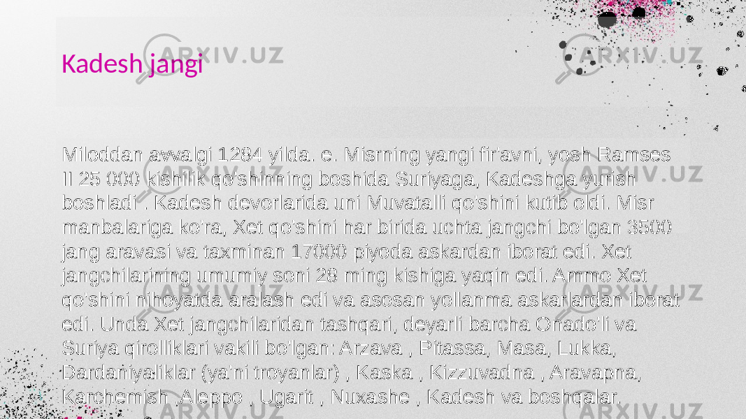 Kadesh jangi Miloddan avvalgi 1284 yilda. e. Misrning yangi fir&#39;avni, yosh Ramses II 25 000 kishilik qo&#39;shinning boshida Suriyaga, Kadeshga yurish boshladi . Kadesh devorlarida uni Muvatalli qo&#39;shini kutib oldi. Misr manbalariga ko&#39;ra, Xet qo&#39;shini har birida uchta jangchi bo&#39;lgan 3500 jang aravasi va taxminan 17000 piyoda askardan iborat edi. Xet jangchilarining umumiy soni 28 ming kishiga yaqin edi. Ammo Xet qo&#39;shini nihoyatda aralash edi va asosan yollanma askarlardan iborat edi. Unda Xet jangchilaridan tashqari, deyarli barcha Onado&#39;li va Suriya qirolliklari vakili bo&#39;lgan: Arzava , Pitassa, Masa, Lukka, Dardaniyaliklar (ya&#39;ni troyanlar) , Kaska , Kizzuvadna , Aravapna, Karchemish ,Aleppo , Ugarit , Nuxashe , Kadesh va boshqalar. 