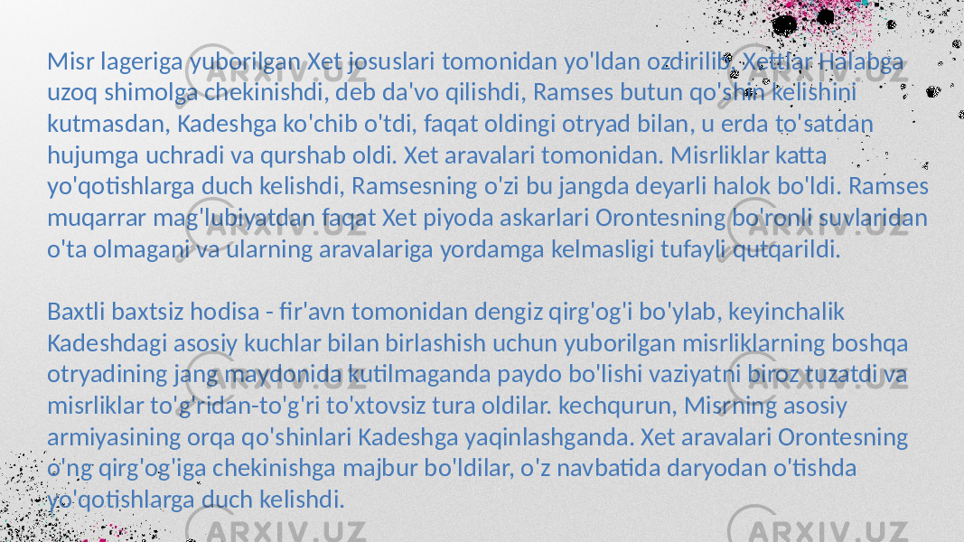 Misr lageriga yuborilgan Xet josuslari tomonidan yo&#39;ldan ozdirilib, Xettlar Halabga uzoq shimolga chekinishdi, deb da&#39;vo qilishdi, Ramses butun qo&#39;shin kelishini kutmasdan, Kadeshga ko&#39;chib o&#39;tdi, faqat oldingi otryad bilan, u erda to&#39;satdan hujumga uchradi va qurshab oldi. Xet aravalari tomonidan. Misrliklar katta yo&#39;qotishlarga duch kelishdi, Ramsesning o&#39;zi bu jangda deyarli halok bo&#39;ldi. Ramses muqarrar mag&#39;lubiyatdan faqat Xet piyoda askarlari Orontesning bo&#39;ronli suvlaridan o&#39;ta olmagani va ularning aravalariga yordamga kelmasligi tufayli qutqarildi. Baxtli baxtsiz hodisa - fir&#39;avn tomonidan dengiz qirg&#39;og&#39;i bo&#39;ylab, keyinchalik Kadeshdagi asosiy kuchlar bilan birlashish uchun yuborilgan misrliklarning boshqa otryadining jang maydonida kutilmaganda paydo bo&#39;lishi vaziyatni biroz tuzatdi va misrliklar to&#39;g&#39;ridan-to&#39;g&#39;ri to&#39;xtovsiz tura oldilar. kechqurun, Misrning asosiy armiyasining orqa qo&#39;shinlari Kadeshga yaqinlashganda. Xet aravalari Orontesning o&#39;ng qirg&#39;og&#39;iga chekinishga majbur bo&#39;ldilar, o&#39;z navbatida daryodan o&#39;tishda yo&#39;qotishlarga duch kelishdi. 