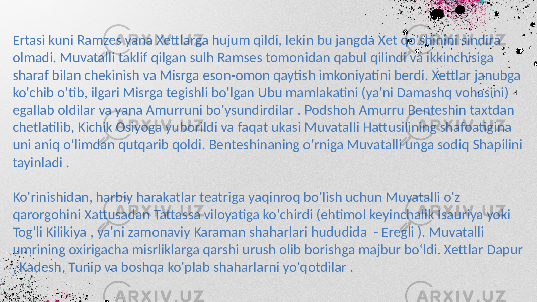 Ertasi kuni Ramzes yana Xettlarga hujum qildi, lekin bu jangda Xet qo&#39;shinini sindira olmadi. Muvatalli taklif qilgan sulh Ramses tomonidan qabul qilindi va ikkinchisiga sharaf bilan chekinish va Misrga eson-omon qaytish imkoniyatini berdi. Xettlar janubga ko&#39;chib o&#39;tib, ilgari Misrga tegishli bo&#39;lgan Ubu mamlakatini (ya&#39;ni Damashq vohasini) egallab oldilar va yana Amurruni bo&#39;ysundirdilar . Podshoh Amurru Benteshin taxtdan chetlatilib, Kichik Osiyoga yuborildi va faqat ukasi Muvatalli Hattusilining shafoatigina uni aniq o‘limdan qutqarib qoldi. Benteshinaning o&#39;rniga Muvatalli unga sodiq Shapilini tayinladi . Ko&#39;rinishidan, harbiy harakatlar teatriga yaqinroq bo&#39;lish uchun Muvatalli o&#39;z qarorgohini Xattusadan Tattassa viloyatiga ko&#39;chirdi (ehtimol keyinchalik Isauriya yoki Tog&#39;li Kilikiya , ya&#39;ni zamonaviy Karaman shaharlari hududida - Eregli ). Muvatalli umrining oxirigacha misrliklarga qarshi urush olib borishga majbur bo‘ldi. Xettlar Dapur , Kadesh, Tunip va boshqa ko&#39;plab shaharlarni yo&#39;qotdilar . 