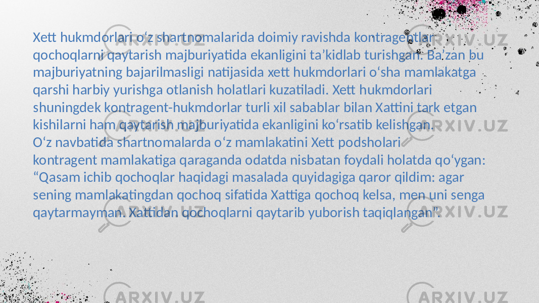 Xett hukmdorlari o‘z shartnomalarida doimiy ravishda kontragentlar qochoqlarni qaytarish majburiyatida ekanligini ta’kidlab turishgan. Ba’zan bu majburiyatning bajarilmasligi natijasida xett hukmdorlari o‘sha mamlakatga qarshi harbiy yurishga otlanish holatlari kuzatiladi. Xett hukmdorlari shuningdek kontragent-hukmdorlar turli xil sabablar bilan Xattini tark etgan kishilarni ham qaytarish majburiyatida ekanligini ko‘rsatib kelishgan. O‘z navbatida shartnomalarda o‘z mamlakatini Xett podsholari kontragent mamlakatiga qaraganda odatda nisbatan foydali holatda qo‘ygan: “ Qasam ichib qochoqlar haqidagi masalada quyidagiga qaror qildim: agar sening mamlakatingdan qochoq sifatida Xattiga qochoq kelsa, men uni senga qaytarmayman. Xattidan qochoqlarni qaytarib yuborish taqiqlangan”. 