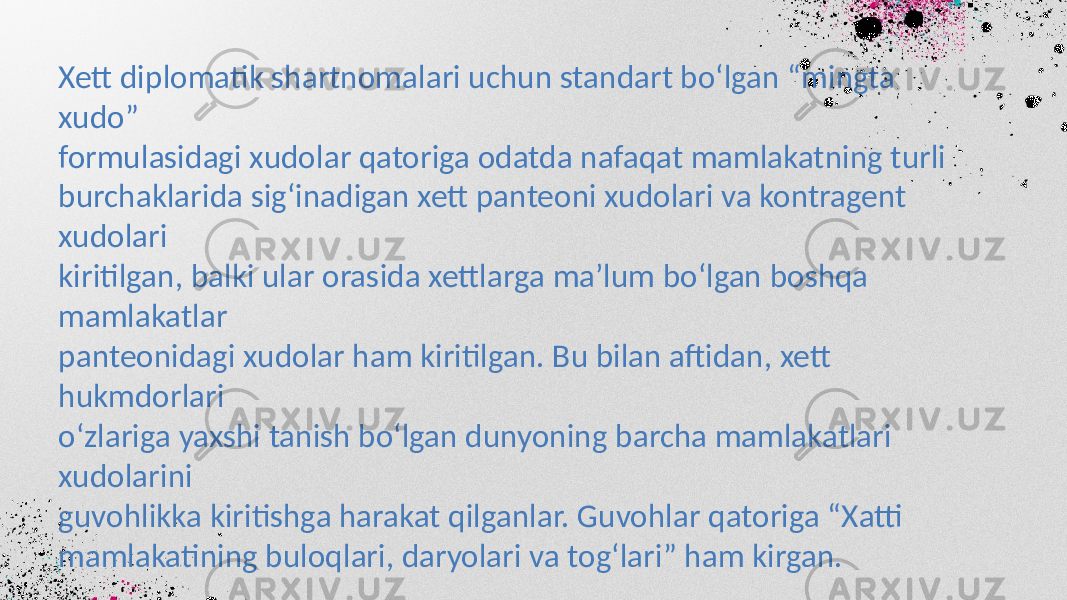 Xett diplomatik shartnomalari uchun standart bo‘lgan “mingta xudo” formulasidagi xudolar qatoriga odatda nafaqat mamlakatning turli burchaklarida sig‘inadigan xett panteoni xudolari va kontragent xudolari kiritilgan, balki ular orasida xettlarga ma’lum bo‘lgan boshqa mamlakatlar panteonidagi xudolar ham kiritilgan. Bu bilan aftidan, xett hukmdorlari o‘zlariga yaxshi tanish bo‘lgan dunyoning barcha mamlakatlari xudolarini guvohlikka kiritishga harakat qilganlar. Guvohlar qatoriga “Xatti mamlakatining buloqlari, daryolari va tog‘lari” ham kirgan. 