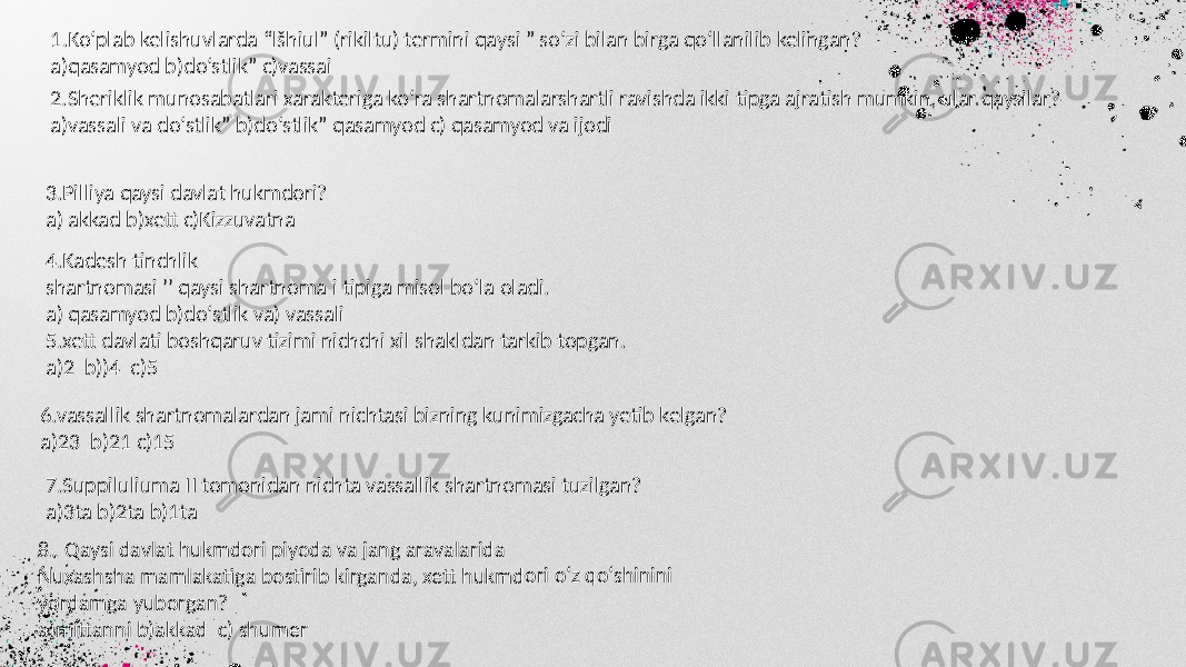 1.Ko‘plab kelishuvlarda “lšhiul” (rikiltu) termini qaysi ” so‘zi bilan birga qo‘llanilib kelingan? a)qasamyod b)do‘stlik” c)vassai 2.Sheriklik munosabatlari xarakteriga ko‘ra shartnomalarshartli ravishda ikki tipga ajratish mumkin, ular qaysilar? a)vassali va do‘stlik” b)do‘stlik” qasamyod c) qasamyod va ijodi 3.Pilliya qaysi davlat hukmdori? a) akkad b)xett c)Kizzuvatna 4.Kadesh tinchlik shartnomasi ʼʼ qaysi shartnoma i tipiga misol bo‘la oladi. a) qasamyod b)doʻstlik va) vassali 5.xett davlati boshqaruv tizimi nichchi xil shakldan tarkib topgan. a)2 b))4 c)5 6.vassallik shartnomalardan jami nichtasi bizning kunimizgacha yetib kelgan? a)23 b)21 c)15 7.Suppiluliuma II tomonidan nichta vassallik shartnomasi tuzilgan? a)3ta b)2ta b)1ta8. Qays i davlat h ukmdo ri piyod a va jang aravala rida Nuxashs ha mam lakatiga bostirib kirgand a, xett h ukmdo ri o‘z qo ‘shinini yordamg a yubor gan? a)mittan ni b)akk ad c) sh umer 