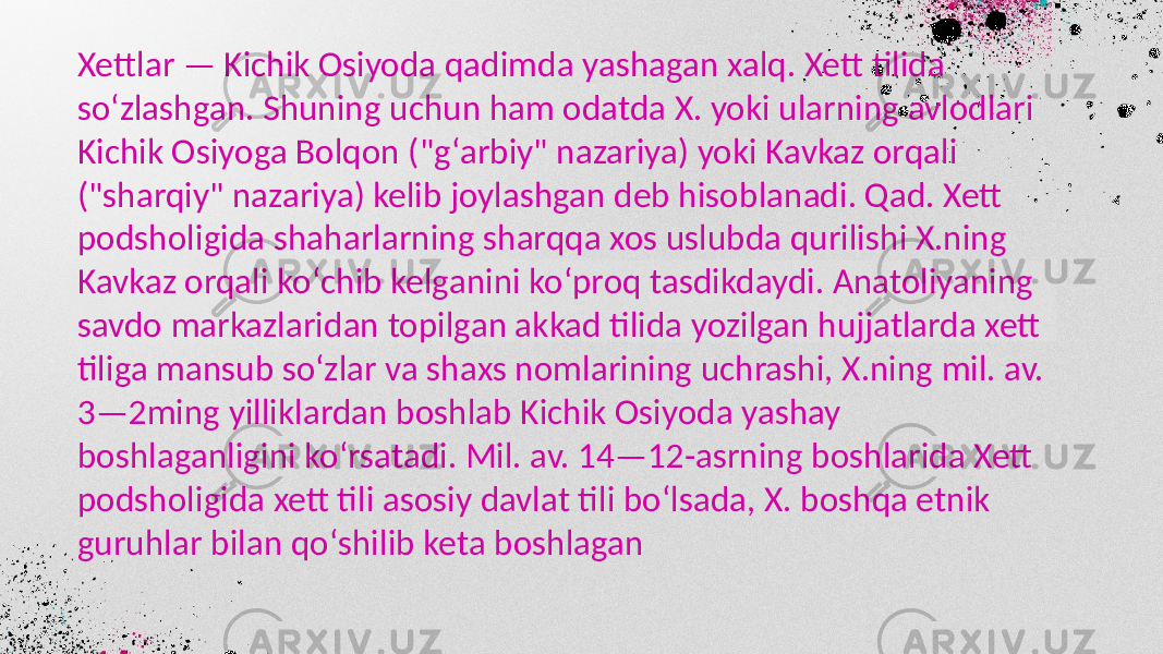 Xettlar — Kichik Osiyoda qadimda yashagan xalq. Xett tilida soʻzlashgan. Shuning uchun ham odatda X. yoki ularning avlodlari Kichik Osiyoga Bolqon (&#34;gʻarbiy&#34; nazariya) yoki Kavkaz orqali (&#34;sharqiy&#34; nazariya) kelib joylashgan deb hisoblanadi. Qad. Xett podsholigida shaharlarning sharqqa xos uslubda qurilishi X.ning Kavkaz orqali koʻchib kelganini koʻproq tasdikdaydi. Anatoliyaning savdo markazlaridan topilgan akkad tilida yozilgan hujjatlarda xett tiliga mansub soʻzlar va shaxs nomlarining uchrashi, X.ning mil. av. 3—2ming yilliklardan boshlab Kichik Osiyoda yashay boshlaganligini koʻrsatadi. Mil. av. 14—12-asrning boshlarida Xett podsholigida xett tili asosiy davlat tili boʻlsada, X. boshqa etnik guruhlar bilan qoʻshilib keta boshlagan 