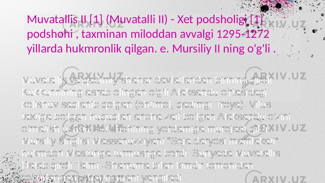 Muvatallis II [1] (Muvatalli II) - Xet podsholigi [1] podshohi , taxminan miloddan avvalgi 1295-1272 yillarda hukmronlik qilgan. e. Mursiliy II ning o&#39;g&#39;li . Muvatallis va qadimiy shahar davlatlaridan birining qiroli Kukkunnining asrab olingan o&#39;g&#39;li Alaksandu o&#39;rtasidagi kelishuv saqlanib qolgan (ehtimol, qadimgi Troya). Vilus taxtiga bo&#39;lgan huquqlari ancha zaif bo&#39;lgan Alaksandu o&#39;zini o&#39;rnatish uchun Xet shohining yordamiga murojaat qildi. Mursiliy singlisi Massanuzziyani “Seja daryosi mamlakati” hukmdori Masturiga turmushga berdi. Suriyada Muvatallis Halab qiroli Talmi -Sharruma bilan kimdir tomonidan &#34;o&#39;g&#39;irlangan&#34; shartnomani yangiladi . 