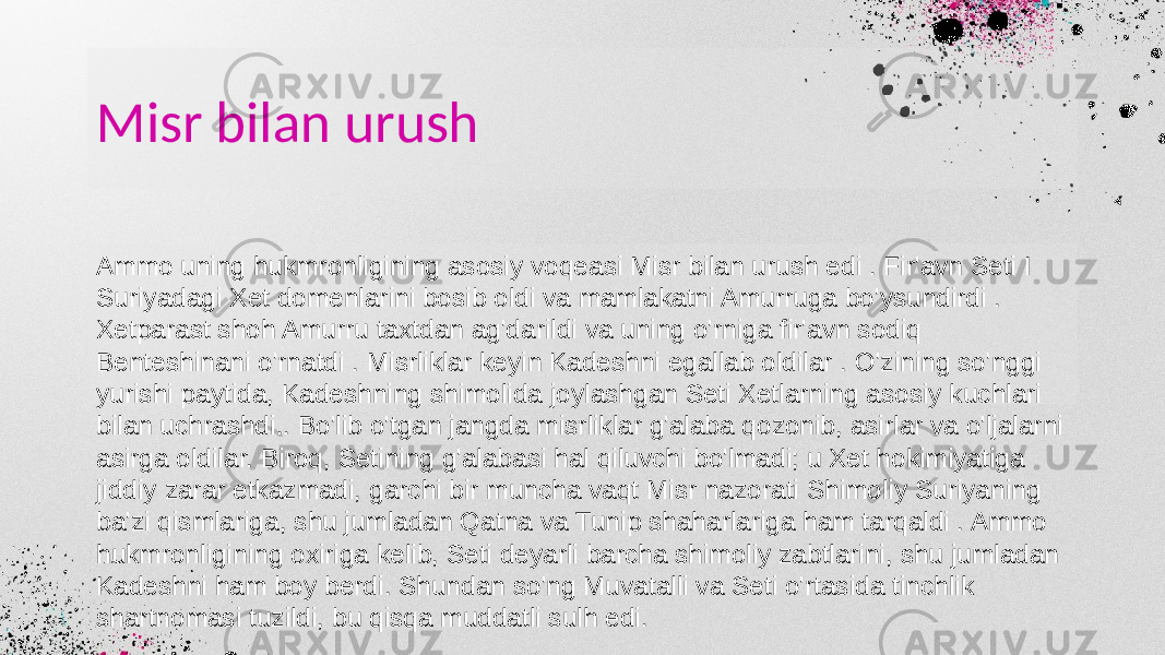 Misr bilan urush Ammo uning hukmronligining asosiy voqeasi Misr bilan urush edi . Fir&#39;avn Seti I Suriyadagi Xet domenlarini bosib oldi va mamlakatni Amurruga bo&#39;ysundirdi . Xetparast shoh Amurru taxtdan ag&#39;darildi va uning o&#39;rniga fir&#39;avn sodiq Benteshinani o&#39;rnatdi . Misrliklar keyin Kadeshni egallab oldilar . O&#39;zining so&#39;nggi yurishi paytida, Kadeshning shimolida joylashgan Seti Xetlarning asosiy kuchlari bilan uchrashdi.. Bo&#39;lib o&#39;tgan jangda misrliklar g&#39;alaba qozonib, asirlar va o&#39;ljalarni asirga oldilar. Biroq, Setining g&#39;alabasi hal qiluvchi bo&#39;lmadi; u Xet hokimiyatiga jiddiy zarar etkazmadi, garchi bir muncha vaqt Misr nazorati Shimoliy Suriyaning ba&#39;zi qismlariga, shu jumladan Qatna va Tunip shaharlariga ham tarqaldi . Ammo hukmronligining oxiriga kelib, Seti deyarli barcha shimoliy zabtlarini, shu jumladan Kadeshni ham boy berdi. Shundan so&#39;ng Muvatalli va Seti o&#39;rtasida tinchlik shartnomasi tuzildi, bu qisqa muddatli sulh edi. 