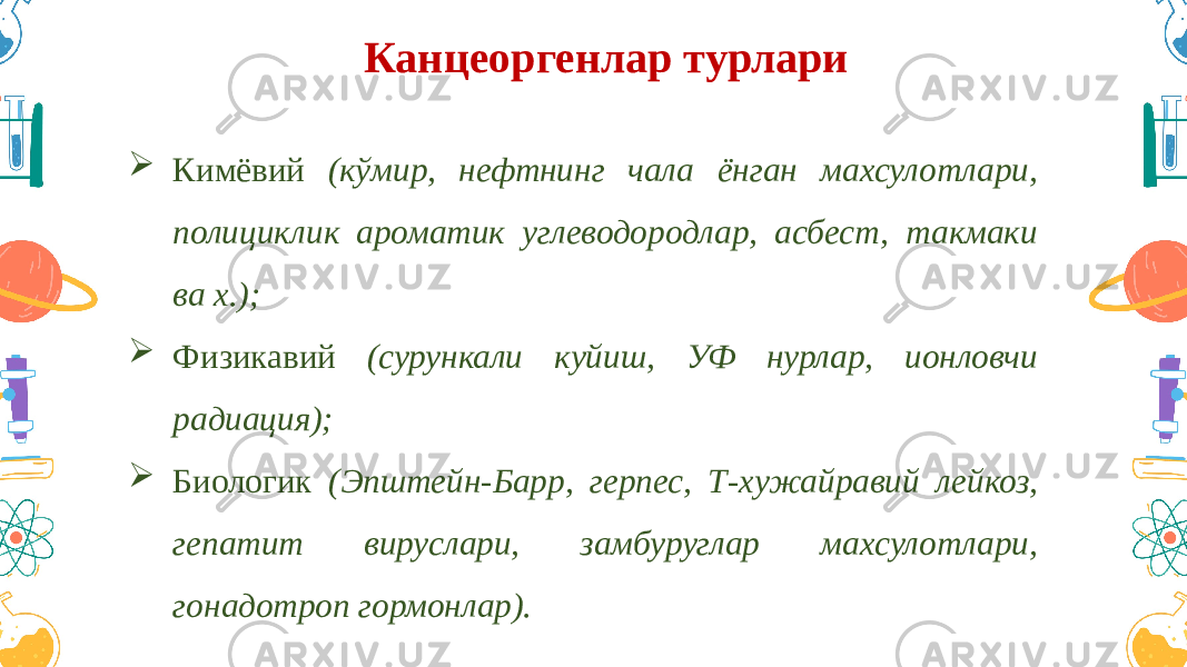 Канцеоргенлар турлари  Кимёвий (кўмир, нефтнинг чала ёнган махсулотлари, полициклик ароматик углеводородлар, асбест, такмаки ва х.);  Физикавий (сурункали куйиш, УФ нурлар, ионловчи радиация);  Биологик (Эпштейн-Барр, герпес, Т-хужайравий лейкоз, гепатит вируслари, замбуруглар махсулотлари, гонадотроп гормонлар). 