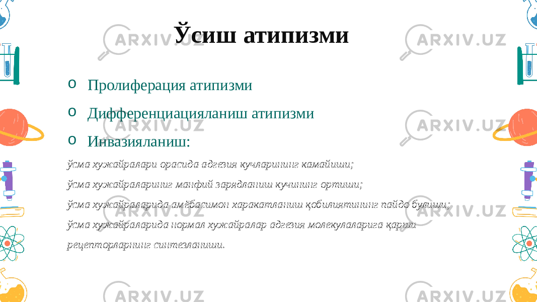 Ўсиш атипизми o Пролиферация атипизми o Дифференциацияланиш атипизми o Инвазияланиш: ўсма хужайралари орасида адгезия кучларининг камайиши; ўсма хужайралариниг манфий зарядланиш кучининг ортиши; ўсма хужайраларида амёбасимон харакатланиш қобилиятининг пайдо булиши; ўсма хужайраларида нормал хужайралар адгезия молекулаларига қарши рецепторларнинг синтезланиши. 