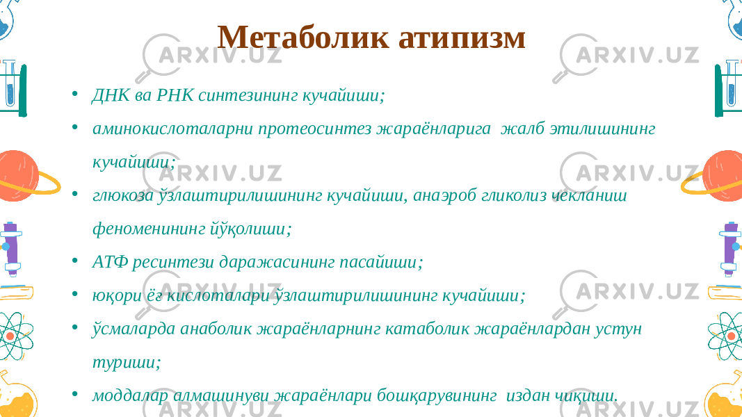 Метаболик атипизм • ДНК ва РНК синтезининг кучайиши; • аминокислоталарни протеосинтез жараёнларига жалб этилишининг кучайиши; • глюкоза ўзлаштирилишининг кучайиши, анаэроб гликолиз чекланиш феноменининг йўқолиши; • АТФ ресинтези даражасининг пасайиши; • юқори ёғ кислоталари ўзлаштирилишининг кучайиши; • ўсмаларда анаболик жараёнларнинг катаболик жараёнлардан устун туриши; • моддалар алмашинуви жараёнлари бошқарувининг издан чиқиши. 