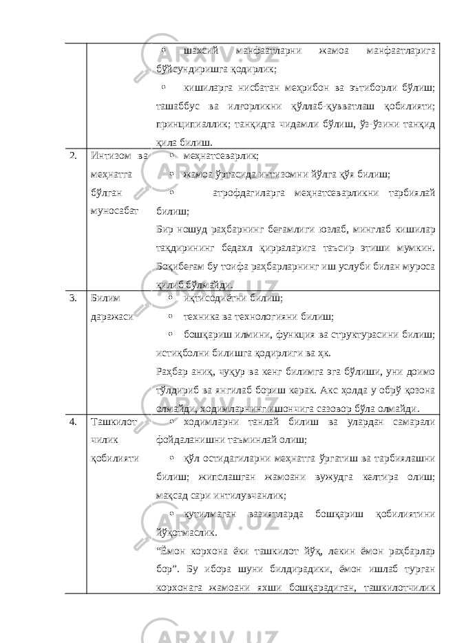  шахсий манфаатларни жамоа манфаатларига бўйсундиришга қодирлик;  кишиларга нисбатан меҳрибон ва эътиборли бўлиш; ташаббус ва илғорликни қўллаб-қувватлаш қобилияти; принципиаллик; танқидга чидамли бўлиш, ўз-ўзини танқид қила билиш. 2. Интизом ва меҳнатга бўлган муносабат  меҳнатсеварлик;  жамоа ўртасида интизомни йўлга қўя билиш;  атрофдагиларга меҳнатсеварликни тарбиялай билиш; Бир ношуд раҳбарнинг беғамлиги юзлаб, минглаб кишилар тақдирининг бедахл қирраларига таъсир этиши мумкин. Боқибеғам бу тоифа раҳбарларнинг иш услуби билан муроса қилиб бўлмайди. 3. Билим даражаси  иқтисодиётни билиш;  техника ва технологияни билиш;  бошқариш илмини, функция ва структурасини билиш; истиқболни билишга қодирлиги ва ҳк. Раҳбар аниқ, чуқур ва кенг билимга эга бўлиши, уни доимо тўлдириб ва янгилаб бориш керак. Акс ҳолда у обрў қозона олмайди, ходимларнинг ишончига сазовор бўла олмайди. 4. Ташкилот чилик қобилияти  ходимларни танлай билиш ва улардан самарали фойдаланишни таъминлай олиш;  қўл остидагиларни меҳнатга ўргатиш ва тарбиялашни билиш; жипслашган жамоани вужудга келтира олиш; мақсад сари интилувчанлик;  кутилмаган вазиятларда бошқариш қобилиятини йўқотмаслик. “Ёмон корхона ёки ташкилот йўқ, лекин ёмон раҳбарлар бор”. Бу ибора шуни билдирадики, ёмон ишлаб турган корхонага жамоани яхши бошқарадиган, ташкилотчилик 