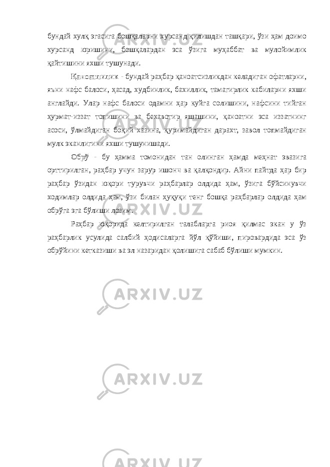 бундай хулқ эгасига бошқаларни хурсанд қилишдан ташқари, ўзи ҳам доимо хурсанд юришини, бошқалардан эса ўзига муҳаббат ва мулойимлик қайтишини яхши тушунади. Қаноатлилик - бундай раҳбар қаноатсизликдан келадиган офатларни, яъни нафс балоси, ҳасад, худбинлик, бахиллик, тамагирлик кабиларни яхши англайди. Улар нафс балоси одамни ҳар куйга солишини, нафсини тийган ҳ урмат-иззат топишини ва бехавотир яшашини, қаноатни эса иззатнинг асоси, ўлмайдиган боқий хазина, қуримайдиган дарахт, завол топмайдиган мулк эканлигини яхши тушунишади. Обрў - бу ҳамма томонидан тан олинган ҳамда меҳнат эвазига орттирилган, раҳбар учун зарур ишонч ва қалқондир. Айни пайтда ҳар бир раҳбар ўзидан юқори турувчи раҳбарлар олдида ҳам, ўзига бўйсинувчи ходимлар олдида ҳам, ўзи билан ҳуқуқи тенг бошқа раҳбарлар олдида ҳам обрўга эга бўлиши лозим. Раҳбар юқорида келтирилган талабларга риоя қилмас экан у ўз раҳбарлик усулида салбий ҳодисаларга йўл қўйиши, пировардида эса ўз обрўйини кетказиши ва эл назаридан қолишига сабаб бўлиши мумкин. 