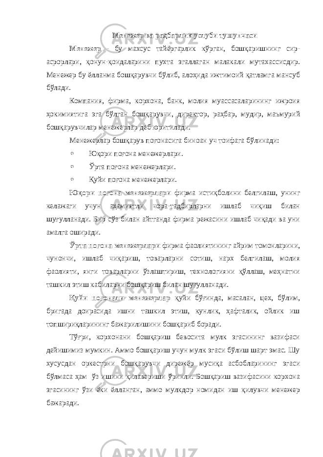 Менежер ва раҳбарлик услуби тушунчаси Менежер - бу махсус тайёргарлик кўрган, бошқаришнинг сир- асрорлари, қонун-қоидаларини пухта эгаллаган малакали мутахассисдир. Менежер бу ёлланма бошқарувчи бўлиб, алоҳида ижтимоий қатламга мансуб бўлади. Компания, фирма, корхона, банк, молия муассасаларининг ижроия ҳокимиятига эга бўлган бошқарувчи, директор, раҳбар, мудир, маъмурий бошқарувчилар менежерлар деб юритилади. Менежерлар бошқарув поғонасига биноан уч тоифага бўлинади:  Юқори поғона менежерлари.  Ўрта поғона менежерлари.  Қуйи поғона менежерлари. Юқори поғона менежерлари фирма истиқболини белгилаш, унинг келажаги учун аҳамиятли чора-тадбирларни ишлаб чиқиш билан шуғулланади. Бир сўз билан айтганда фирма режасини ишлаб чиқади ва уни амалга оширади. Ўрта поғона менежерлари фирма фаолиятининг айрим томонларини, чунончи, ишлаб чиқариш, товарларни сотиш, нарх белгилаш, молия фаолияти, янги товарларни ўзлаштириш, технологияни қўллаш, меҳнатни ташкил этиш кабиларни бошқариш билан шуғулланади. Қуйи поғонали менежерлар қуйи бўғинда, масалан, цех, бўлим, бригада доирасида ишни ташкил этиш, кунлик, ҳафталик, ойлик иш топшириқларининг бажарилишини бошқариб боради. Тўғри, корхонани бошқариш бевосита мулк эгасининг вазифаси дейишимиз мумкин. Аммо бошқариш учун мулк эгаси бўлиш шарт эмас. Шу хусусда н оркестрни бошқарувчи д и р е жёр мусиқа асбобларининг эгаси бўлмаса ҳам ўз ишини қилавериши ўринли. Бошқариш вазифасини корхона эгасининг ўзи ёки ёлланган, аммо мулкдор номидан иш қилувчи менежер бажаради. 