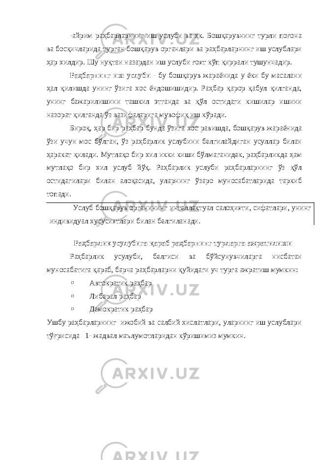 -айрим раҳбарларнинг иш услуби ва ҳк. Бошқарувнинг турли поғона ва босқичларида турган бошқарув органлари ва раҳбарларнинг иш услублари ҳар хилдир. Шу нуқтаи назардан иш услуби ғоят кўп қиррали тушунчадир. Раҳбарнинг иш услуби - бу бошқарув жараёнида у ёки бу масалани ҳал қилишда унинг ўзига хос ёндошишидир. Раҳбар қарор қабул қилганда, унинг бажарилишини ташкил этганда ва қўл остидаги кишилар ишини назорат қилганда ўз вазифаларига мувофиқ иш кўради. Бироқ, ҳар бир раҳбар бунда ўзига хос равишда, бошқарув жараёнида ўзи учун мос бўлган, ўз раҳбарлик услубини белгилайдиган усуллар билан ҳаракат қилади. Мутлақо бир хил икки киши бўлмаганидек, раҳбарликда ҳам мутлақо бир хил услуб йўқ. Раҳбарлик услуби раҳбарларнинг ўз қўл остидагилари билан алоқасида, уларнинг ўзаро муносабатларида таркиб топади. Услуб бошқарув органининг интеллектуал салоҳияти, сифатлари, унинг индивидуал хусусиятлари билан белгиланади. Раҳбарлик усулубига қараб раҳбарнинг турларга ажратилиши Раҳбарлик усулуби, белгиси ва бўйсунувчиларга нисбатан муносабатига қараб, барча раҳбарларни қуйидаги уч турга ажратиш мумкин:  Автократик раҳбар  Либерал раҳбар  Демократик раҳбар Ушбу раҳбарларнинг ижобий ва салбий хислатлари, уларнинг иш услублари тўғрисида 1- жадвал маълумотларидан кўришимиз мумкин. 