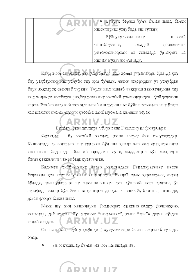  Буйруқ бериш йўли билан эмас, балки ишонтириш услубида иш тутади;  Бўйсунувчиларнинг шахсий ташаббусини, ижодий фаолиятини ривожлантиради ва жамоада ўртоқлик ва ишчан муҳитни яратади. Қайд этилган раҳбарлик услублари соф ҳолда учрамайди. Ҳаётда ҳар бир раҳбарнинг иш услуби ҳар ҳил бўлади, лекин юқоридаги уч услубдан бири яққолроқ сезилиб туради. Турли хил ишлаб чиқариш вазиятларида хар хил ходимга нисбатан раҳбарликининг ижобий томонларидан фойдаланиш керак. Раҳбар ҳақиқий аҳволга қараб иш тутиши ва бўйсинувчиларнинг ўзига хос шахсий хислатларини ҳисобга олиб муомала қилиши керак Раҳбар фазилатлари тўғрисида Гиппократ фикрлари Фазилат - бу ижобий хислат, яхши сифат ёки хусусиятдир. Кишиларда фазилатларнинг турлича бўлиши ҳамда ҳар хил хулқ-атворлар инсоннинг баданида айланиб юрадиган суюқ моддаларга кўп жиҳатдан боғлиқ эканлиги тажрибада кузатилган. Қадимги тиббиётнинг йирик намояндаси Гиппократнинг инсон баданида қон асосий ўринни ишғол этса, бундай одам ҳаракатчан, енгил бўлади, таассуротларнинг алмашинишига тез кўникиб кета қолади, ўз атрофида содир бўлаётган воқеаларга дарҳол ва иштиёқ билан аралашади, деган фикри бежиз эмас. Мана шу хил кишиларни Гиппократ сангвиниклар (хушчақчақ кишилар) деб атаган. Бу лотинча “сангвинис”, яъни “қон”» деган сўздан келиб чиққан. Сангвиниклар туйғу (жўшқин) хусусиятлари билан ажралиб туради. Улар:  янги кишилар билан тез тил топишадиган; 