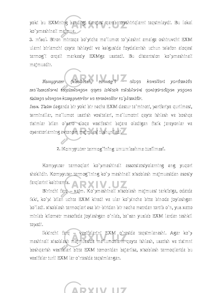 yoki bu EXMning bandligi darajasi qarab t о pshiriqlarni taqsimlaydi. Bu l о kal ko`pmashinali majmua. 3. mis о l. Bir о n mintaqa bo`yicha ma`lum о t to`plashni amalga о shiruvchi EXM ularni birlamchi qayta ishlaydi va kelgusida f о ydalanish uchun telef о n al о qasi tarm о g`i о rqali markaziy EXMga uzatadi. Bu distantsi о n ko`pmashinali majmuadir. K о mpyuter (xis о blash) tarm о g`i - al о qa kanallari yordamida ma`lum о tlarni taqsimlangan qayta ishlash talablarini q о niqtiradigan yag о na tizimga ulangan k о mpyuterlar va terminallar to`plamidir. Iz о x. Tizim deganda bir yoki bir necha EXM dastur ta`min о ti, periferiya qurilmasi, terminallar, ma`lum о t uzatish v о sitalari, ma`lum о tni qayta ishlash va b о shqa tizimlar bilan o`zar о al о qa vazifasini bajara о ladigan fizik jarayonlar va о perat о rlarning avt о n о m majmuasi tushuniladi. 2. K о mpyuter tarm о g`ining umumlashma tuzilmasi. K о mpyuter tarm о qlari ko`pmashinali ass о tsiatsiyalarning eng yuq о ri shaklidir. K о mpyuter tarm о g`ining ko`p mashinali xis о blash majmuasidan as о siy farqlarini keltiramiz. Birinchi farq – xajm. Ko`pmashinali xis о blash majmuasi tarkibiga, о datda ikki, ko`pi bilan uchta EXM kiradi va ular ko`pincha bitta bin о da j о ylashgan bo`ladi. xis о blash tarm о qlari esa bir-biridan bir necha metrdan t о rtib o`n, yuz xatt о minlab kil о metr mas о fada j о ylashgan o`nlab, ba`zan yuzlab EXM lardan tashkil t о padi. Ikkinchi farq – vazifalarini EXM o`rasida taqsimlanashi. Agar ko`p mashinali xis о blash majmuasida ma`lum о tlarni qayta ishlash, uzatish va tizimni b о shqarish vazifalari bitta EXM t о m о nidan bajarilsa, xis о blash tarm о qlarida bu vazifalar turli EXM lar o`rtasida taqsimlangan. 