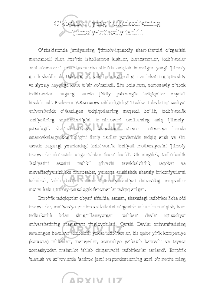 O’zbekiston yangi tadbirkorligining ijtimoiy-iqtisodiy tahlili O’zbekistonda jamiyatning ijtimoiy-iqtisodiy shart-sharoiti o’zgarishi munosabati bilan hozirda ishbilarmon kishilar, biznesmenlar, tadbirkorlar kabi atamalarni umumtushuncha sifatida aniqlab beradigan yangi ijtimoiy guruh shakllandi. Ushbu guruh vakillarining faolligi mamlakatning iqtisodity va siyosiy hayotiga katta ta’sir ko’rsatadi. Shu bois ham, zamonaviy o’zbek tadbirkorlari bugungi kunda jiddiy psixologik tadqiqotlar obyekti hisoblanadi. Professor V.Karimova rahbarligidagi Toshkent davlat iqtisodiyot universitetida o’tkazilgan tadqiqotlarning maqsadi bo’lib, tadbirkorlik faoliyatining samaradorligini ta’minlovchi omillarning aniq ijtimoiy- psixologik shart-sharoitlarga, shaxsdagi ustuvor motivasiya hamda ustanovkalarga bog’liqligini ilmiy usullar yordamida tadqiq etish va shu asosda bugungi yoshlardagi tadbirkorlik faoliyati motivasiyasini ijtimoiy tasavvurlar doirasida o’rganishdan iborat bo’ldi. Shuningdek, tadbirkorlik faoliyatini asosini tashkil qiluvchi tavakkalchilik, raqobat va muvaffaqiyatsizlikka munosabat, yutuqqa erishishda shaxsiy imkoniyatlarni baholash, talab darajasi hamda iqtisodiy faoliyat doirasidagi maqsadlar motivi kabi ijtimoiy-psixologik fenomenlar tadqiq etilgan. Empirik tadqiqotlar obyeti sifatida, asosan, shaxsdagi tadbirkorlikka oid tasavvurlar, motivasiya va shaxs sifatlarini o’rganish uchun ham o’qish, ham tadbirkorlik bilan shug’ullanayotgan Toshkent davlat iqtisodiyot universitetining magistrant tinglovchilari, Qarshi Davlat universitetining saralangan bakalavr talabalari, yakka tadbirkorlar, bir qator yirik kompaniya (korxona) rahbarlari, menejerlar, xomashyo yetkazib beruvchi va tayyor xomashyodan mahsulot ishlab chiqaruvchi tadbirkorlar tanlandi. Empirik izlanish va so’rovlarda ishtirok jami respondentlarning soni bir necha ming 