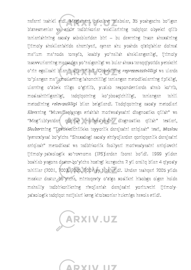 nafarni tashkil etdi. Magistrant, bakalavr talabalar, 35 yoshgacha bo’lgan biznesmenlar va erkin tadbirkorlar vakillarining tadqiqot obyekti qilib tanlanishining asosiy sabablaridan biri – bu davrning inson shaxsining ijtimoiy shakllanishida ahamiyati, aynan shu yoshda qiziqishlar doirasi ma’lum ma’noda torayib, kasbiy yo’nalish shakllanganligi, ijtimoiy tasavvurlarning maqsadga yo’nalganligi va bular shaxs taraqqiyotida yetakchi o’rin egallashi bilan tushuntiriladi. Obyektning reprezentativliligi va ularda to’plangan ma’lumotlarning ishonchliligi tanlangan metodikalarning tipikligi, ularning o’zbek tiliga o’girilib, yuzlab respondentlarda sinab ko’rib, moslashtirilganligi, tadqiqotning ko’pbosqichliligi, tanlangan tahlil metodining relevantliligi bilan belgilandi. Tadqiqotning asosiy metodlari Elers ning “Muvaffaqiyatga erishish motivasiyasini diagnostika qilish” va “Mag’lubiyatdan qochish motivasiyasini diagnostika qilish” testlari, Shubert ning “Tavakkalchilikka tayyorlik darajasini aniqlash” testi, Maslou iyerarxiyasi bo’yicha “Shaxsdagi asosiy ehtiyojlardan qoniqqanlik darajasini aniqlash” metodikasi va tadbirkorlik faoliyati motivasiyasini aniqlovchi ijtimoiy-psixologik so’rovnoma (IPS)lardan iborat bo’ldi. 1999 yildan boshlab yagona dastur bo’yicha hozirgi kungacha 2 yil oraliq bilan 4 qiyosiy tahlillar (2001, 2003, 2005, 2007 yy.) bajarildi. Undan tashqari 2005 yilda mazkur dastur bo’yicha, mintaqaviy o’ziga xoslikni hisobga olgan holda mahalliy tadbirkorlikning rivojlanish darajasini yorituvchi ijtimoiy- psixologik tadqiqot natijalari keng kitobxonlar hukmiga havola etildi. 