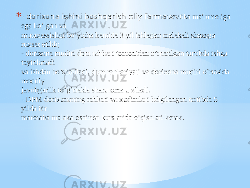 * - dorixona ishini boshqarish oliy farma tsеvtika ma&#39;lumotiga ega bo’lgan va mutaxassisligi bo’yicha kamida 3 yil ishlagan malakali shaxsga ruxsat etildi; - dorixona mudiri dpm rahbari tomonidan o’rnatilgan tartibda ishga tayinlanadi va ishdan bo’shatiladi, dpm rahbariyati va dorixona mudiri o’rtasida moddiy javobgarlik to’g’risida shartnoma tuziladi. - DPM dorixonaning rahbari va xodimlari bеlgilangan tartibda 5 yilda bir marotaba malaka oshirish kurslarida o’qishlari kеrak. 