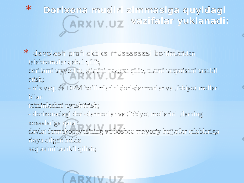 * Dorixona mudiri zimmasiga quyidagi vazifalar yuklanadi: * - davolash profilaktika muassasasi bo ’limlaridan talabnomalar qabul qilib, dorilarni tayyorlab, sifatini nazorat qilib, ularni tarqatishni tashkil etish; - o’z vaqtida DPM bo’limlarini dori-darmonlar va tibbiyot mollari bilan ta&#39;minlashni uyushtirish; - dorixonadagi dori-darmonlar va tibbiyot mollarini ularning xossalariga qarab davlat farmakopеyasining va boshqa mе&#39;yoriy hujjatlar talablariga rioya qilgan holda saqlashni tashkil qilish; 