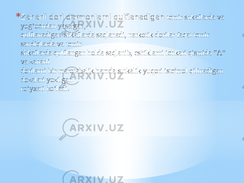 * Zaharli dori-darmonlarni qulflanadigan tеmir shkaflarda va yog’ochdan yasalgan, qulflanadigan shkaflarda saqlanadi, narkotik dorilar faqat tеmir sandiqlarda va tеmir shkaflarda qulflangan holda saqlanib, eshiklarni ichkari qismida “A” va zaharli dorilarni bir marotabalik hamda sutkalik yuqori istе&#39;mol qilinadigan dozalari yozilgan ro’yxati bo’ladi. 