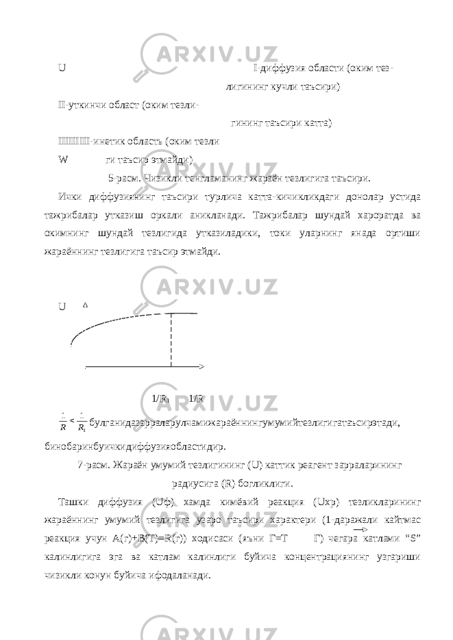 U I -диффузия области (оким тез- лигининг кучли таъсири) II -уткинчи област (оким тезли- гининг таъсири катта) IIIIIIIII -инетик область (оким тезли W ги таъсир этмайди) 5-расм. Чизикли тенгламанинг жараён тезлигига таъсири. Ички диффузиянинг таъсири турлича катта-кичикликдаги донолар устида тажрибалар утказиш оркали аникланади. Тажрибалар шундай хароратда ва окимнинг шундай тезлигида утказиладики, токи уларнинг янада ортиши жараённинг тезлигига таъсир этмайди. U 1/ R 1 1/ R1 1 1 R R  булганидазарраларулчамижараённингумумийтезлигигатаъсирэтади, бинобаринбуичкидиффузияобластидир. 7-расм. Жараён умумий тезлигининг ( U ) каттик реагент зарраларининг радиусига ( R ) богликлиги. Ташки диффузия ( U ф) хамда кимёвий реакция ( Uxp ) тезликларининг жараённинг умумий тезлигига узаро таъсири характери (1-даражали кайтмас реакция учун А(г)+В(Т)= R (г)) ходисаси (яъни Г=Т Г) чегара катлами “ S ” калинлигига эга ва катлам калинлиги буйича концентрациянинг узгариши чизикли конун буйича ифодаланади. 