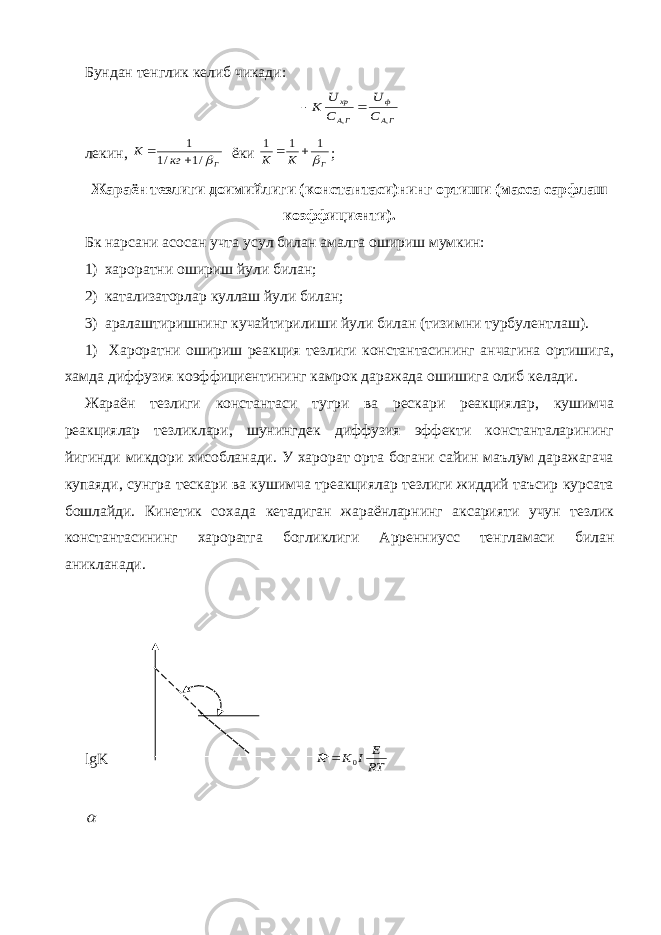 Бундан тенглик келиб чикади:ГА ф ГА xp С U C U K , ,   лекин, Г кг К /1 /1 1   ёки Г К К  1 1 1   ; Жараён тезлиги доимийлиги (константаси)нинг ортиши (масса сарфлаш коэффициенти). Бк нарсани асосан учта усул билан амалга ошириш мумкин: 1) хароратни ошириш йули билан; 2) катализаторлар куллаш йули билан; 3) аралаштиришнинг кучайтирилиши йули билан (тизимни турбулентлаш). 1) Хароратни ошириш реакция тезлиги константасининг анчагина ортишига, хамда диффузия коэффициентининг камрок даражада ошишига олиб келади. Жараён тезлиги константаси тугри ва рескари реакциялар, кушимча реакциялар тезликлари, шунингдек диффузия эффекти константаларининг йигинди микдори хисобланади. У харорат орта богани сайин маълум даражагача купаяди, сунгра тескари ва кушимча треакциялар тезлиги жиддий таъсир курсата бошлайди. Кинетик сохада кетадиган жараёнларнинг аксарияти учун тезлик константасининг хароратга богликлиги Арренниусс тенгламаси билан аникланади. lgK RT E I K K 0   