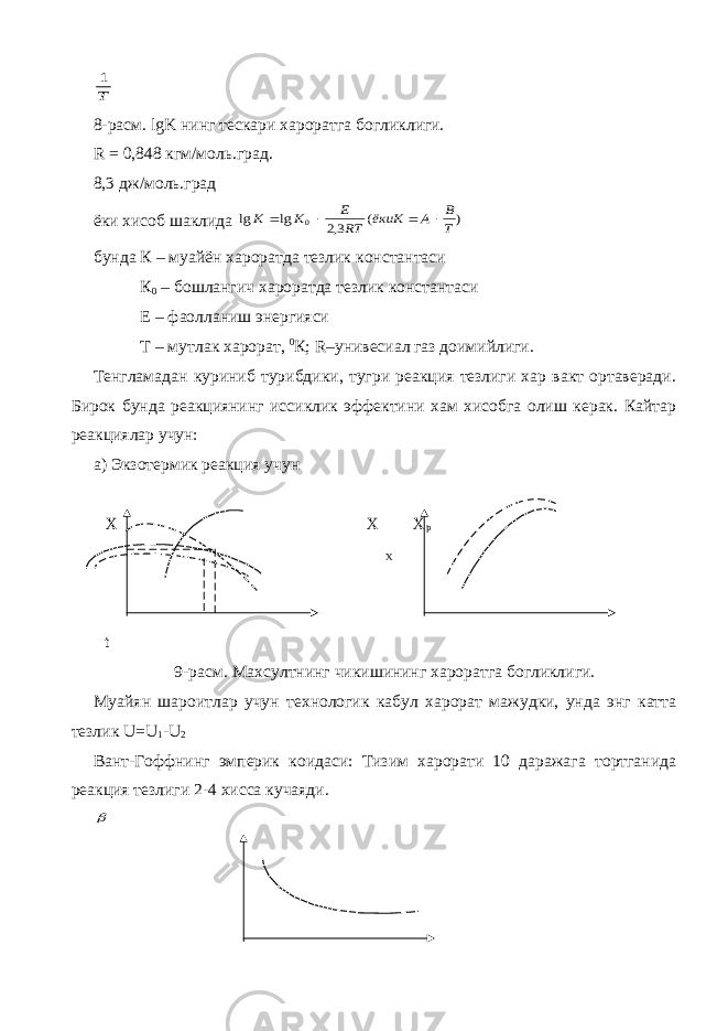 Т 18-расм. lgK нинг тескари хароратга богликлиги. R = 0,848 кгм/моль.град. 8,3 дж/моль.град ёки хисоб шаклида ) ( 3,2 lg lg 0 T B A ёкиK RT E K K     бунда К – муайён хароратда тезлик константаси К 0 – бошлангич хароратда тезлик константаси Е – фаолланиш энергияси Т – мутлак харорат, 0 К; R –унивесиал газ доимийлиги. Тенгламадан куриниб турибдики, тугри реакция тезлиги хар вакт ортаверади. Бирок бунда реакциянинг иссиклик эффектини хам хисобга олиш керак. Кайтар реакциялар учун: а) Экзотермик реакция учун Х Х Х р Х t 9-расм. Махсултнинг чикишининг хароратга богликлиги. Муайян шароитлар учун технологик кабул харорат мажудки, унда энг катта тезлик U = U 1 - U 2 Вант-Гоффнинг эмперик коидаси: Тизим харорати 10 даражага тортганида реакция тезлиги 2-4 хисса кучаяди.  