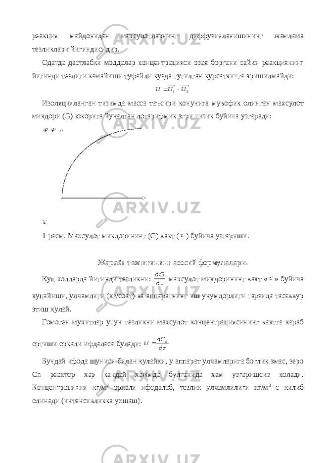 реакция майдонидан махсулотларнинг диффузияланишининг жамлама тезликлари йигиндисидир. Одатда дастлабки моддалар концентрацияси озая боргани сайин реакциянинг йигинди тезлиги камайиши туфайли кузда тутилган курсаткичга эришилмайди:2 1 U U U   Изоляцияланган тизимда масса таъсири конунига мувофик олинган махсулот микдори ( G ) юкорига йуналган логарифмик эгри чизик буйича узгаради:    1-расм. Махсулот микдорининг ( G ) вакт (  ) буйича узгариши. Жараён тезлигининг асосий формулалари. Куп холларда йигинди тезликни: d dG махсулот микдорининг вакт «  » буйича купайиши, улчамлиги (кг/соат) ва аппаратнинг иш унумдорлиги тарзида тасаввур этиш кулай. Гомоген мухитлар учун тезликни махсулот концентрациясининг вактга караб ортиши оркали ифдаласа булади: d dC U n  Бундай ифода шуниси билан кулайки, у аппарат улчамларига боглик эмас, зеро С n реактор хар кандай хажмда булганида хам узгаришсиз колади. Концентрацияни кг/м 3 оркали ифодалаб, тезлик улчамлилиги кг/м 3 с килиб олинади (интенсивликка ухшаш). 