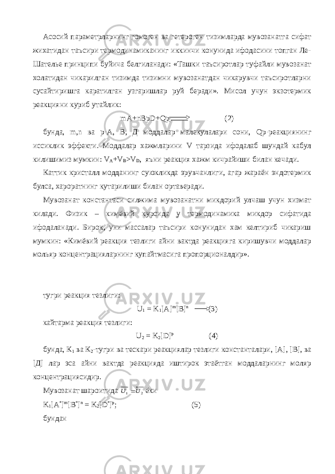 Асосий параметрларнинг гомоген ва гетероген тизимларда мувозанатга сифат жихатидан таъсири термодинамиканинг иккинчи конунида ифодасини топган Ле- Шателье принципи буйича белгиланади: «Ташки таъсиротлар туфайли мувозанат холатидан чикарилган тизимда тизимни мувозанатдан чикарувчи таъсиротларни сусайтиришга каратилган узгаришлар руй беради». Мисол учун экзотермик реакцияни куриб утайлик: mA + nBpD + Qp (2) бунда, m , n ва р-А, В, Д моддалар малекулалари сони, Qp -реакциянинг иссиклик эффекти. Моддалар хажмларини V тарзида ифодалаб шундай кабул килишимиз мумкин: V A + V B > V D , яъни реакция хажм кичрайиши билан кечади. Каттик кристалл модданинг суюкликда эрувчанлиги, агар жараён эндотермик булса, хароратнинг кутарилиши билан ортаверади. Мувозанат константаси силжима мувозанатни микдорий улчаш учун хизмат килади. Физик – кимёвий курсида у термодинамика микдор сифатида ифодаланади. Бирок, уни массалар таъсири конунидан хам келтириб чикариш мумкин: «Кимёвий реакция тезлиги айни вактда реакцияга киришувчи моддалар мольяр концентрацияларнинг купайтмасига пропорционалдир». тугри реакция тезлиги: U 1 = K 1 [ A ] m [ B ] n (3) кайтарма реакция тезлиги: U 2 = K 2 [ D ] p (4) бунда, К 1 ва К 2 -тугри ва тескари реакциялар тезлиги константалари, [ A ], [ B ], ва [Д] лар эса айни вактда реакцияда иштирок этаётган моддаларнинг моляр концентрациясидир. Мувозанат шароитида 2 1 U U  ёки K 1 [ A * ] m [ B * ] n = K 2 [ D * ] p ; (5) бундан 