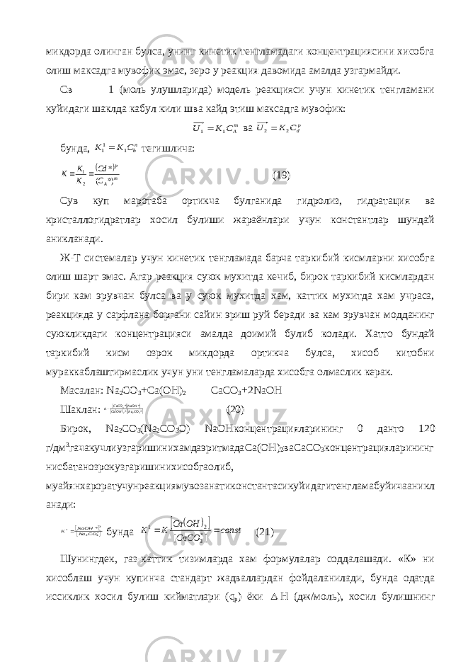 микдорда олинган булса, унинг кинетик тенгламадаги концентрациясини хисобга олиш максадга мувофик эмас, зеро у реакция давомида амалда узгармайди. Св 1 (моль улушларида) модель реакцияси учун кинетик тенгламани куйидаги шаклда кабул кили шва кайд этиш максадга мувофик:mAC K U 1 1 ва pdC K U 2 2 бунда, nbC K K 1 11 тегишлича:   m A p C Cd K K K *) ( * 2 1  (19) Сув куп маротаба ортикча булганида гидролиз, гидратация ва кристаллогидратлар хосил булиши жараёнлари учун константлар шундай аникланади. Ж-Т системалар учун кинетик тенгламада барча таркибий кисмларни хисобга олиш шарт эмас. Агар реакция суюк мухитда кечиб, бирок таркибий кисмлардан бири кам эрувчан булса ва у суюк мухитда хам, каттик мухитда хам учраса, реакцияда у сарфлана боргани сайин эриш руй беради ва кам эрувчан модданинг суюкликдаги концентрацияси амалда доимий булиб колади. Хатто бундай таркибий кисм озрок микдорда ортикча булса, хисоб китобни мураккаблаштирмаслик учун уни тенгламаларда хисобга олмаслик керак. Масалан : Na 2 CO 3 +Ca(OH) 2 CaCO 3 +2NaOH Шаклан :       * * * * 32 23 CONa OHCa NaOH CaCO K (20) Бирок , Na 2 CO 3 ( Na 2 CO 3 O ) NaOH концентрацияларининг 0 данто 120 г / дм 3 гачакучлиузгаришинихамдаэритмада Ca(OH) 2 ваСаСО 3 концентрацияларининг нисбатанозрокузгаришинихисобгаолиб , муайянхароратучунреакциямувозанатиконстантасикуйидагитенгламабуйичааникл анади :    *3 2 2 1 *CO NaNaOH K  бунда     const CaCO OH Ca K K   ] [ *3 2 1 (21) Шунингдек, газ-каттик тизимларда хам формулалар соддалашади. «К» ни хисоблаш учун купинча стандарт жадваллардан фойдаланилади, бунда одатда иссиклик хосил булиш кийматлари ( q p ) ёки  Н (дж/моль), хосил булишнинг 