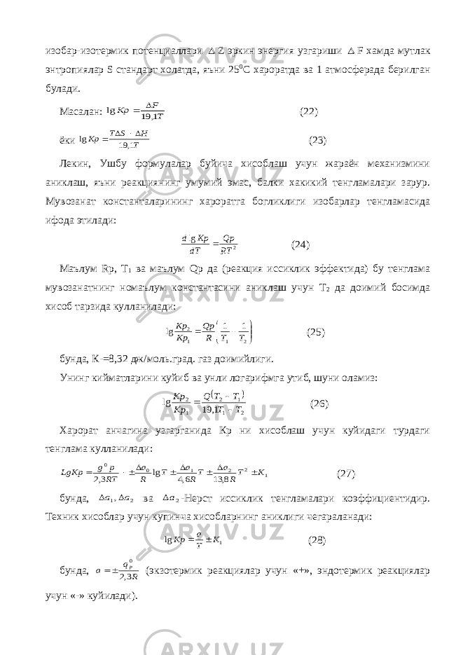 изобар-изотермик потенциаллари  Z эркин энергия узгариши  F хамда мутлак энтропиялар S стандарт холатда, яъни 25 0 С хароратда ва 1 атмосферада берилган булади. Масалан: T F Kp 1, 19 lg   (22) ёки T H S T Kp 1, 19 lg    (23) Лекин, Ушбу формулалар буйича хисоблаш учун жараён механизмини аниклаш, яъни реакциянинг умумий эмас, балки хакикий тенгламалари зарур. Мувозанат константаларининг хароратга богликлиги изобарлар тенгламасида ифода этилади: 2 lg RT Qp dT Kp d  (24) Маълум Rp , T 1 ва маълум Qp да (реакция иссиклик эффектида) бу тенглама мувозанатнинг номаълум константасини аниклаш учун T 2 да доимий босимда хисоб тарзида кулланилади:         2 1 1 2 1 1 lg T T R Qp Kp Kp (25) бунда, К-=8,32 дж/моль.град. газ доимийлиги. Унинг кийматларини куйиб ва унли логарифмга утиб, шуни оламиз:   2 1 1 2 1 2 1, 19 lg T T T T Q Kp Kp    (26) Харорат анчагина узгарганида Кр ни хисоблаш учун куйидаги турдаги тенглама кулланилади: 1 2 2 1 0 0 8, 13 6,4 lg 3,2 K TR a TR a T R a RT p g LgKp        (27) бунда, 2 1, a a   ва 2a -Нерст иссиклик тенгламалари коэффициентидир. Техник хисоблар учун купинча хисобларнинг аниклиги чегараланади: 1 lg K T a Kp   (28) бунда, R q a p 3,2 0   (экзотермик реакциялар учун «+», эндотермик реакциялар учун «-» куйилади). 