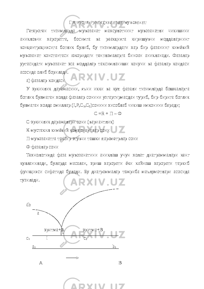 Гетероген реакцияларда мувозанат Гетероген тизимларда мувозанат махсулотнинг мувозанатли чикишини аникловчи хароратга, босимга ва реакцияга киришувчи моддаларнинг концентрациясига боглик булиб, бу тизимлардаги хар бир фазанинг кимёвий мувозанат константаси юкоридаги тенгламаларга биноан аникланади. Фазалар уртасидаги мувозанат эса моддалар таксимланиши конуни ва фазалар коидаси асосида олиб борилади. а) фазалар коидаси У эркинлик даражасини, яъни икки ва куп фазали тизимларда бошкаларга боглик булмаган холда фазалар сонини узгартирмасдан туриб, бир-бирига боглик булмаган холда омиллар ( I , P , C 1 , C 2 )сонини хисоблаб чикиш имконини беради; С = R + П – Ф С-эркинлик даражалари сони (вариантлик) К-мустакил кимёвий компонентлар сони П-мувозанатга таъсир этувчи ташки параметрлар сони Ф-фазалар сони Технологияда фаза мувозанатини аниклаш учун холат диаграммалари кенг кулланилади, буларда масалан, эриш харорати ёки кайнаш харорати таркиб функцияси сифатида булади. Бу диаграммалар тажриба маълумотлари асосида тузилади. db а эритма+А эритма+В c 1 l c 2 a 1 b 1 A B 