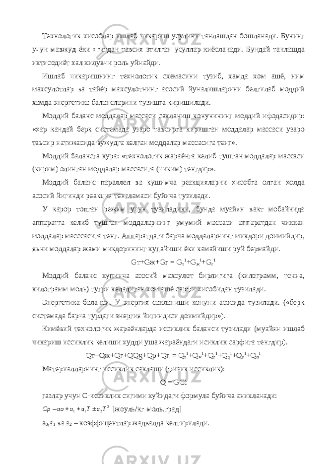 Технологик хисоблар ишлаб чикариш усулини танлашдан бошланади. Бунинг учун мавжуд ёки ягитдан тавсия этилган усуллар киёсланади. Бундай танлашда иктисодиёт хал килувчи роль уйнайди. Ишлаб чикаришнинг технологик схемасини тузиб, хамда хом ашё, ним махсулотлар ва тайёр махсулотнинг асосий йуналишларини белгилаб моддий хамда энергетика балансларини тузишга киришилади. Моддий баланс моддалар массаси сакланиш конунининг моддий ифодасидир: «хар кандай берк системада узаро таъсирга киришган моддалар массаси узаро таъсир натижасида вужудга келган моддалар массасига тенг». Моддий балансга кура: «технологик жараёнга келиб тушган моддалар массаси (кирим) олинган моддалар массасига (чиким) тенгдир». Моддий баланс параллел ва кушимча реакцияларни хисобга олган холда асосий йигинди реакция тенгламаси буйича тузилади. У карор топган режим учун тузиладики, бунда муайян вакт мобайнида аппаратга келиб тушган моддаларнинг умумий массаси аппаратдан чиккан моддалар масссасига тенг. Аппаратдаги барча моддаларнинг микдори доимийдир, яъни моддалар жами микдорининг купайиши ёки камайиши руй бермайди. G т+ G ж+ G г = G т 1 + G ж 1 + G г 1 Моддий баланс купинча асосий махсулот бирлигига (килограмм, тонна, килограмм-моль) тугри келадиган хом ашё сарфи хисобидан тузилади. Энергетика баланси. У энергия сакланиши конуни асосида тузилади. («берк системада барча турдаги энергия йигиндиси доимийдир»). Кимёвий технологик жараёнларда иссиклик баланси тузилади (муайян ишлаб чикариш иссиклик келиши худди уша жараёндаги исиклик сарфига тенгдир). Q т+ Q ж+ Q г+ QQg + Qp + Q п = Q т 1 + Q ж 1 + Q г 1 + Q q 1 + Q p 1 + Q п 1 Материалларнинг иссиклик саклаши (физик иссиклик): Q = GCt газлар учун С-иссиклик сигими куйидаги формула буйича аникланади:2 2 1 1 Ta Ta a ao Сp     [жоуль/кг-моль.град] а 0 ,а 1 ва а 2 – коэффицентлар жадвалда келтирилади. 