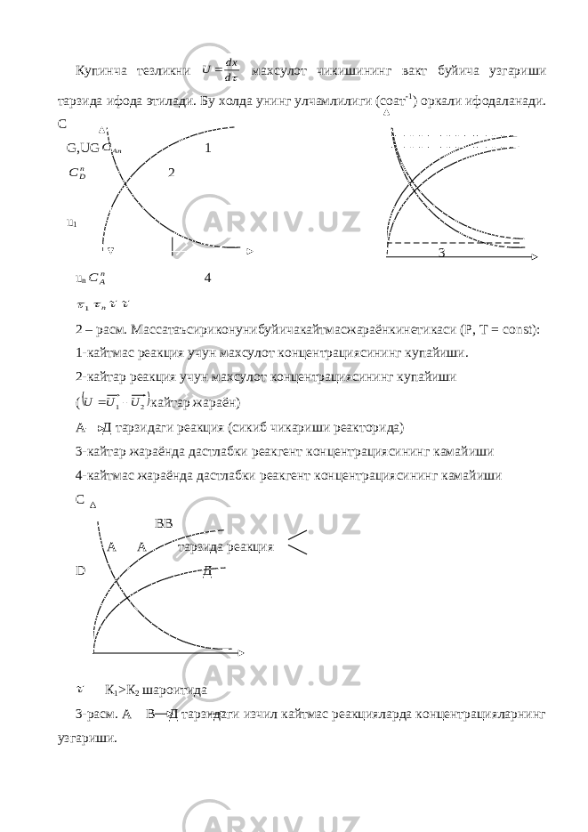Купинча тезликни d dx U  махсулот чикишининг вакт буйича узгариши тарзида ифода этилади. Бу холда унинг улчамлилиги (соат -1 ) оркали ифодаланади. С G , UG An C 1 nD C 2 u 1 3 u n nA C 4 1 n   2 – расм. Массатаъсириконунибуйичакайтмасжараёнкинетикаси (Р, Т = const ): 1-кайтмас реакция учун махсулот концентрациясининг купайиши. 2-кайтар реакция учун махсулот концентрациясининг купайиши (  2 1 U U U   кайтар жараён) А Д тарзидаги реакция (сикиб чикариши реакторида) 3-кайтар жараёнда дастлабки реакгент концентрациясининг камайиши 4-кайтмас жараёнда дастлабки реакгент концентрациясининг камайиши С В B А A тарзида реакция D Д  К 1 >К 2 шароитида 3-расм. А В Д тарзидаги изчил кайтмас реакцияларда концентрацияларнинг узгариши. 