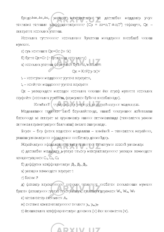 бунда    2 1 , a a ao реакция махсулотлари ва дастлабки моддалар учун тенглама тегишли коэффицентларининг (Ср = ао+а 1 Т  а 2 Т 2 ) тафовути, Q п – аппаратга иссиклик узатиш. Иссиклик тутгичнинг иссикликни йукотиш микдорини хисоблаб чикиш мумкин. а) сув иситишга Q п= Gc ( t н- tk ) б) бугга Q п= Gr ( r -бугланиш иссиклиги) в) иссиклик узатиш формуласи буйича, масалан: Q п = K т F ( tp - tx )  t r – исситувчи модданинг уртача харорати, t x – исиётган модданинг уртача харорати Q п – реакциядаги массадан иссиклик чикиши ёки атроф мухитга иссиклик сарфиёти (иссиклик утказиш, формуласи буйича хисобланади). Кимёвий – ттехнологик реактор ва жараёнларни моделлаш. Моделлашни тадкикот олиб борилаётганда, ишлаб чикаришни лойихалаш боскичида ва аппарат ва курилмалар ишини оптималлашда (технологик режим оптимал параметрларни белгилаш) амалга оширилади. Бирон – бир физик ходисани моделлаш – кимёвий – технологик жараённи, ухшаш улчамларини ифодаловчи нисбатлар доимийдир. Жараёнларни ифодаловчи ва улар тезлигини англатувчи асосий улчамлар: а) дастлабки моддалар в узаро таъсир махсулотларининг реакция хажмидаги концентрацияси С 1 , С 2 , С 3 б) диффузия коэффицентлари Д 1 , Д 2 , Д 3 , в) реакция хажмидаги харорат t г) босим Р д) фазалар харакатининг чизикли тезлигига нисбатан аникланиши мумкин булган фазаларнин гузаро таъсирлашув, аралашув даражаси W r , W ж , W T е) катализатор активлиги А к ж) система компонетларининг зичлиги p r , p ж , p Т з) ёпишкоклик коэффициентлари-динамик (н) ёки кинематик ( v ). 