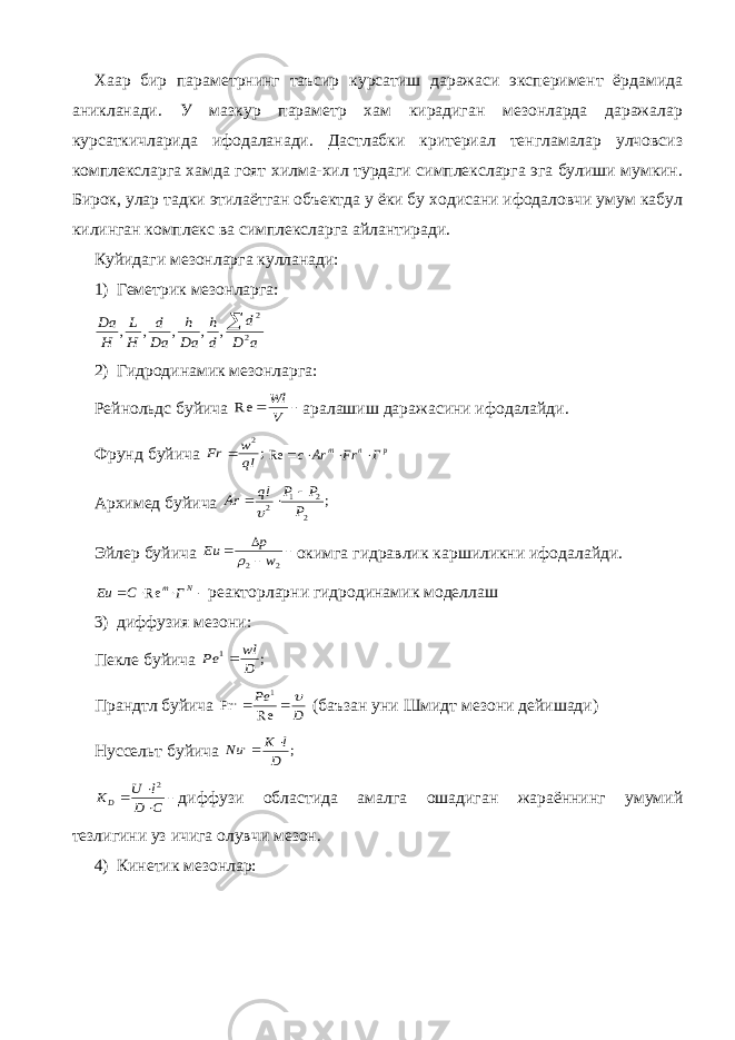 Хаар бир параметрнинг таъсир курсатиш даражаси эксперимент ёрдамида аникланади. У мазкур параметр хам кирадиган мезонларда даражалар курсаткичларида ифодаланади. Дастлабки критериал тенгламалар улчовсиз комплексларга хамда гоят хилма-хил турдаги симплексларга эга булиши мумкин. Бирок, улар тадки этилаётган объектда у ёки бу ходисани ифодаловчи умум кабул килинган комплекс ва симплексларга айлантиради. Куйидаги мезонларга кулланади: 1) Геметрик мезонларга:a D d d h Da h Da d H L H Da 2 2 , , , , ,  2) Гидродинамик мезонларга: Рейнольдс буйича   V Wl Re аралашиш даражасини ифодалайди. Фрунд буйича ; 2 ql w Fr  p n m Г Fr Ar c     Re Архимед буйича ; 2 2 1 2 P P P ql Ar    Эйлер буйича     2 2 w p Eu  окимга гидравлик каршиликни ифодалайди.  Nm ГCEu Re реакторларни гидродинамик моделлаш 3) диффузия мезони: Пекле буйича ; 1 D wl Pe  Прандтл буйича D Pe    Re Pr 1 , (баъзан уни Шмидт мезони дейишади) Нуссельт буйича ; , D l K Nu       C D l U KD 2 диффузи областида амалга ошадиган жараённинг умумий тезлигини уз ичига олувчи мезон. 4) Кинетик мезонлар: 