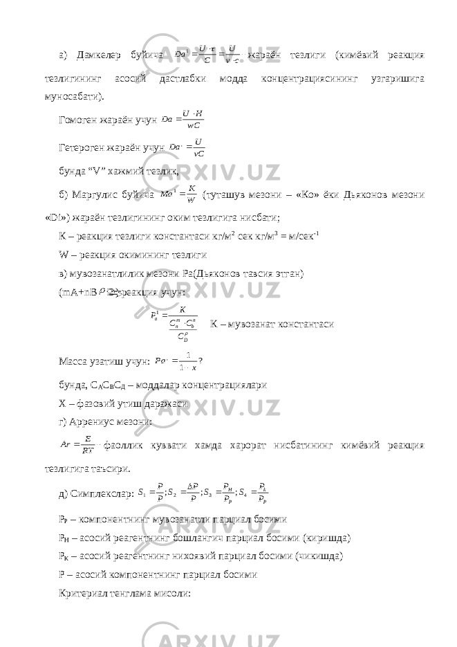 а) Дамкелер буйича      c v U C U Da  1 жараён тезлиги (кимёвий реакция тезлигининг асосий дастлабки модда концентрациясининг узгаришига муносабати). Гомоген жараён учун wC H U Da   Гетероген жараён учун vC U Da , бунда “ V ” хажмий тезлик, б) Маргулис буйича W K Ma 1 (туташув мезони – «Ко» ёки Дьяконов мезони « Di ») жараён тезлигининг оким тезлигига нисбати; К – реакция тезлиги константаси кг/м 2 сек кг/м 3 = м/сек -1 W – реакция окимининг тезлиги в) мувозанатлилик мезони Ра(Дьяконов тавсия этган) ( mA + nB  D ) реакция учун: D nb mn a C C C K P  1 К – мувозанат константаси Масса узатиш учун: ? 1 1 , x Pa   бунда, С А С В С Д – моддалар концентрациялари Х – фазовий утиш даражаси г) Аррениус мезони:   RT E Ar фаоллик куввати хамда харорат нисбатининг кимёвий реакция тезлигига таъсири. д) Симплекслар: P k P H P P S P P S P P S P P S      4 3 2 1 ; ; ; Р Р – компонентнинг мувозанатли парциал босими Р Н – асосий реагентнинг бошлангич парциал босими (киришда) Р К – асосий реагентнинг нихоявий парциал босими (чикишда) Р – асосий компонентнинг парциал босими Критериал тенглама мисоли: 