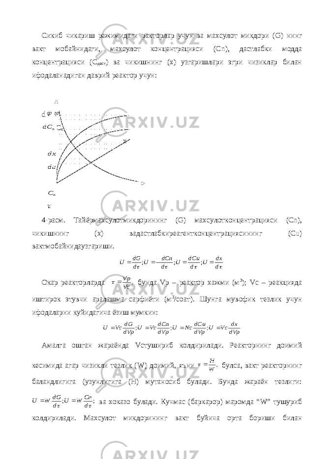 Сикиб чикариш режимидаги ракторлар учун ва махсулот микдори ( G ) нинг вакт мобайнидаги, махсулот концентрацияси ( Cn ), дастлабки модда концентрацияси (С даст ) ва чикишнинг (х) узгаришлари эгри чизиклар билан ифодаланадиган даврий реактор учун: d  n dС C n x dx du n C  4- расм . Тайёрмахсулотмикдорининг (G) махсулотконцентрацияси (Cn), чикишнинг ( х ) вадастлабкиреагентконцентрациясининг (Cu) вактмобайнидаузгариши .     d dx U d dCu U d dCn U d dG U      ; ; ; Окар реакторларда , Vc Vp   бунда Vp – реактор хажми (м 3 ); Vc – реакцияда иштирок этувчи аралашма сарфиёти (м 3 /соат). Шунга мувофик тезлик учун ифодаларни куйидагича ёзиш мумкин: dVp dx Vc U dVp dCu Nc U dVp dCn Vc U dVp dG Vc U     ; ; ; Амалга ошган жараёнда Vc тушириб колдирилади. Реакторнинг доимий кесимида агар чизикли тезлик ( W ) доимий, яъни , W Н   булса, вакт реакторнинг баландлигига (узунлигига (Н) мутаносиб булади. Бунда жараён тезлиги: ; ;   d Cn W U d dG W U   ва хоказо булади. Кучмас (баркарор) маромда “ W ” тушуриб колдирилади. Махсулот микдорининг вакт буйича орта бориши билан 