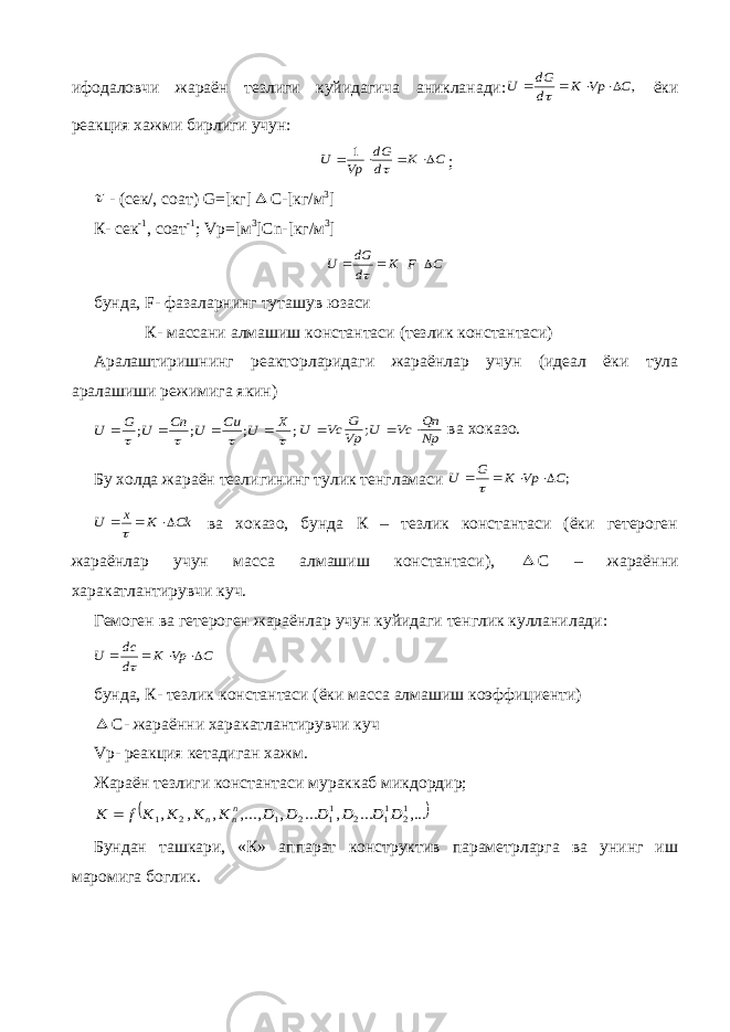 ифодаловчи жараён тезлиги куйидагича аникланади:,C Vp K d dG U      ёки реакция хажми бирлиги учун: C K d dG Vp U      1 ;  - (сек/, соат) G =[кг]  С-[кг/м 3 ] К- сек -1 , соат -1 ; Vp =[м 3 ] Cn -[кг/м 3 ] C F K d dG U      бунда, F - фазаларнинг туташув юзаси К- массани алмашиш константаси (тезлик константаси) Аралаштиришнинг реакторларидаги жараёнлар учун (идеал ёки тула аралашиши режимига якин) ; ; ; ;     X U Cu U Cn U G U     Np Qn Vc U Vp G Vc U    ; ва хоказо. Бу холда жараён тезлигининг тулик тенгламаси ;C Vp K G U      Ck K x U    ва хоказо, бунда К – тезлик константаси (ёки гетероген жараёнлар учун масса алмашиш константаси),  С – жараённи харакатлантирувчи куч. Гемоген ва гетероген жараёнлар учун куйидаги тенглик кулланилади: C Vp K d dc U      бунда, К- тезлик константаси (ёки масса алмашиш коэффициенти)  С- жараённи харакатлантирувчи куч Vp - реакция кетадиган хажм. Жараён тезлиги константаси мураккаб микдордир;   ,... ... , ... , ,..., , , , 12 11 2 11 2 1 2 1 D D D D D D K K K K f K nn n  Бундан ташкари, «К» аппарат конструктив параметрларга ва унинг иш маромига боглик. 