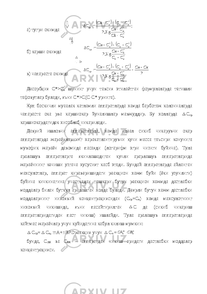 а) тугри окимда    ; lg3,2 * * * * н н k k н cp C Ck C Cн C C C Cн С        б) карши окимда     * * * * lg3,2 н k k н к к cp C C C Cн С С С Сн С        в) чапараста окимда     2 lg3,2 * * * * Ск Сн С С С Cн С С С Cн С к н н н н н cp          Десорбция С*>С, шунинг учун тавсия этилаётган формулаларда тегишли тафовутлар булади, яъни С*>С(С-С* урнига). Куп боскичли муаалак катламли аппаратларда хамда барботаж колонналарда чапараста ока рва каршиокар йуналишлар мавжуддир. Бу холларда  С ср каршиокардагидек хисоблаб чикарилади. Даврий ишловчи аппаратларда, хамда идеал сикиб чикарувчи окар аппаратларда жараёнларнинг харакатлантирувчи кучи масса таъсири конунига мувофик жараён давомида пасаяди (логарифм эгри чизиги буйича). Тула аралашув аппаратларга якинлашадиган кучли арарлашув аппаратларида жараённинг кечиши узгача хусусият касб этади. Бундай аппаратларда айланган махсулотлар, аппарат кираверишидаги реакцион хажм буйи (ёки узунлиги) буйича кичкинагина участкадан ташкари бутун реакцион хажмда дастлабки моддалар билан буткул аралашган холда булади. Деярли бутун хажм дастлабки моддаларнинг нихоявий концентрациясидан (С ср =С к ) хамда махсулотнинг нихоявий чикишида, яъни пасайтирилган  С да (сикиб чикариш аппаратларидагидан паст чикиш) ишлайди. Тула аралашув аппаратларида кайтмас жараёнлар учун куйидагина кабул килиш мумкин:  С ср =  С к , mA + nBPD реакция учун  С к = nk mk CB СА  бунда, С АК ва С ВК – аппаратдан чикиш еридаги дастлабки моддалар концентрацияси. 