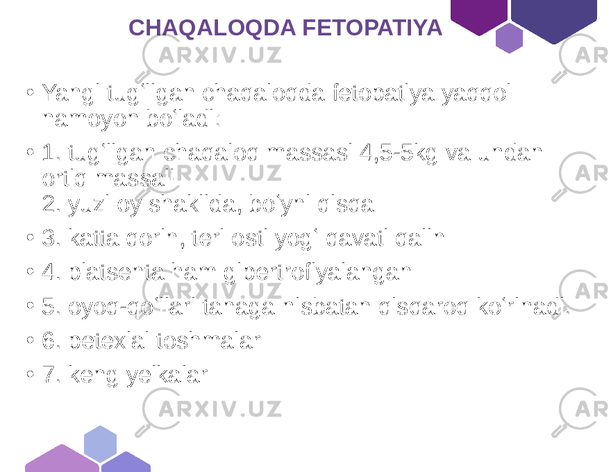  CHAQALOQDA FETOPATIYA • Yangi tugʻilgan chaqaloqda fetopatiya yaqqol namoyon boʻladi: • 1. tugʻilgan chaqaloq massasi 4,5-5kg va undan ortiq massali 2. yuzi oy shaklida, boʻyni qisqa • 3. katta qorin, teri osti yogʻ qavati qalin • 4. platsenta ham gipertrofiyalangan • 5. oyoq-qoʻllari tanaga nisbatan qisqaroq koʻrinadi. • 6. petexial toshmalar • 7. keng yelkalar 