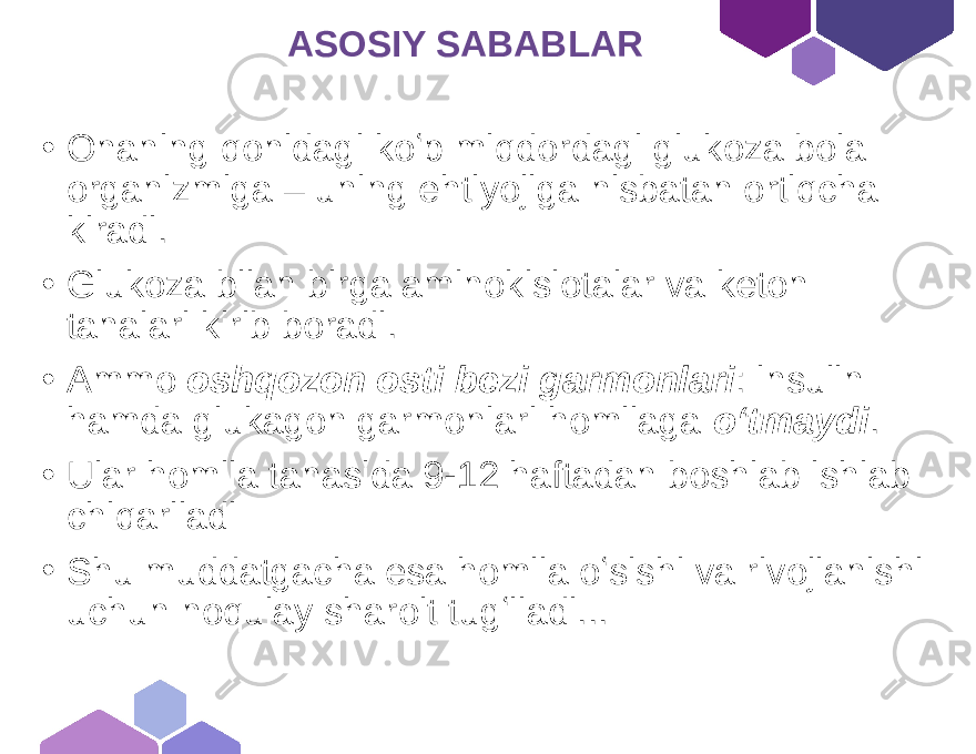  ASOSIY SABABLAR • Onaning qonidagi koʻp miqdordagi glukoza bola organizmiga – uning ehtiyojiga nisbatan ortiqcha kiradi. • Glukoza bilan birga aminokislotalar va keton tanalari kirib boradi. • Ammo oshqozon osti bezi garmonlari : insulin hamda glukagon garmonlari homilaga oʻtmaydi . • Ular homila tanasida 9-12 haftadan boshlab ishlab chiqariladi • Shu muddatgacha esa homila oʻsishi va rivojlanishi uchun noqulay sharoit tugʻiladi... 