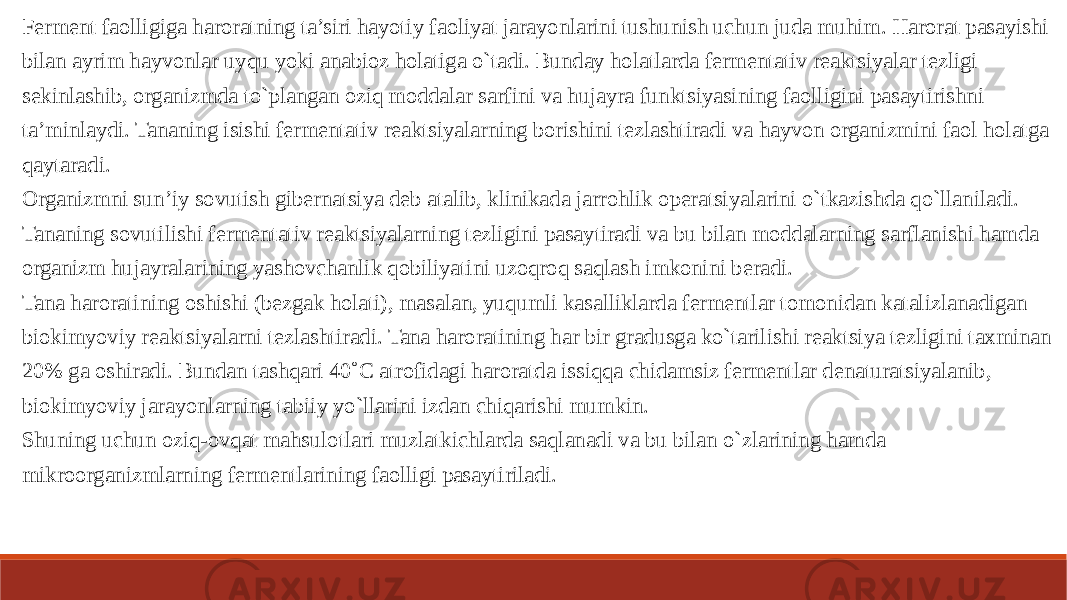 Ferment faolligiga haroratning ta’siri hayotiy faoliyat jarayonlarini tushunish uchun juda muhim. Harorat pasayishi bilan ayrim hayvonlar uyqu yoki anabioz holatiga o`tadi. Bunday holatlarda fermentativ reaktsiyalar tezligi sekinlashib, organizmda to`plangan oziq moddalar sarfini va hujayra funktsiyasining faolligini pasaytirishni ta’minlaydi. Tananing isishi fermentativ reaktsiyalarning borishini tezlashtiradi va hayvon organizmini faol holatga qaytaradi. Organizmni sun’iy sovutish gibernatsiya deb atalib, klinikada jarrohlik operatsiyalarini o`tkazishda qo`llaniladi. Tananing sovutilishi fermentativ reaktsiyalarning tezligini pasaytiradi va bu bilan moddalarning sarflanishi hamda organizm hujayralarining yashovchanlik qobiliyatini uzoqroq saqlash imkonini beradi. Tana haroratining oshishi (bezgak holati), masalan, yuqumli kasalliklarda fermentlar tomonidan katalizlanadigan biokimyoviy reaktsiyalarni tezlashtiradi. Tana haroratining har bir gradusga ko`tarilishi reaktsiya tezligini taxminan 20% ga oshiradi. Bundan tashqari 40˚C atrofidagi haroratda issiqqa chidamsiz fermentlar denaturatsiyalanib, biokimyoviy jarayonlarning tabiiy yo`llarini izdan chiqarishi mumkin. Shuning uchun oziq-ovqat mahsulotlari muzlatkichlarda saqlanadi va bu bilan o`zlarining hamda mikroorganizmlarning fermentlarining faolligi pasaytiriladi. 