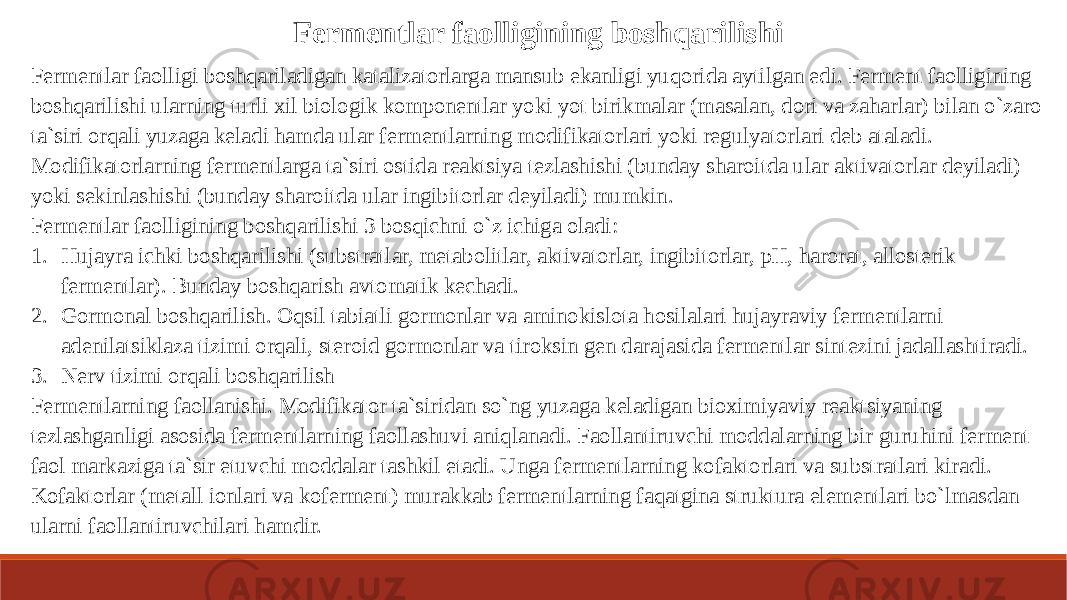 Fermentlar faolligining boshqarilishi Fermentlar faolligi boshqariladigan katalizatorlarga mansub ekanligi yuqorida aytilgan edi. Ferment faolligining boshqarilishi ularning turli xil biologik komponentlar yoki yot birikmalar (masalan, dori va zaharlar) bilan o`zaro ta`siri orqali yuzaga keladi hamda ular fermentlarning modifikatorlari yoki regulyatorlari deb ataladi. Modifikatorlarning fermentlarga ta`siri ostida reaktsiya tezlashishi (bunday sharoitda ular aktivatorlar deyiladi) yoki sekinlashishi (bunday sharoitda ular ingibitorlar deyiladi) mumkin. Fermentlar faolligining boshqarilishi 3 bosqichni o`z ichiga oladi: 1. Hujayra ichki boshqarilishi (substratlar, metabolitlar, aktivatorlar, ingibitorlar, pH, harorat, allosterik fermentlar). Bunday boshqarish avtomatik kechadi. 2. Gormonal boshqarilish. Oqsil tabiatli gormonlar va aminokislota hosilalari hujayraviy fermentlarni adenilatsiklaza tizimi orqali, steroid gormonlar va tiroksin gen darajasida fermentlar sintezini jadallashtiradi. 3. Nerv tizimi orqali boshqarilish Fermentlarning faollanishi. Modifikator ta`siridan so`ng yuzaga keladigan bioximiyaviy reaktsiyaning tezlashganligi asosida fermentlarning faollashuvi aniqlanadi. Faollantiruvchi moddalarning bir guruhini ferment faol markaziga ta`sir etuvchi moddalar tashkil etadi. Unga fermentlarning kofaktorlari va substratlari kiradi. Kofaktorlar (metall ionlari va koferment) murakkab fermentlarning faqatgina struktura elementlari bo`lmasdan ularni faollantiruvchilari hamdir. 